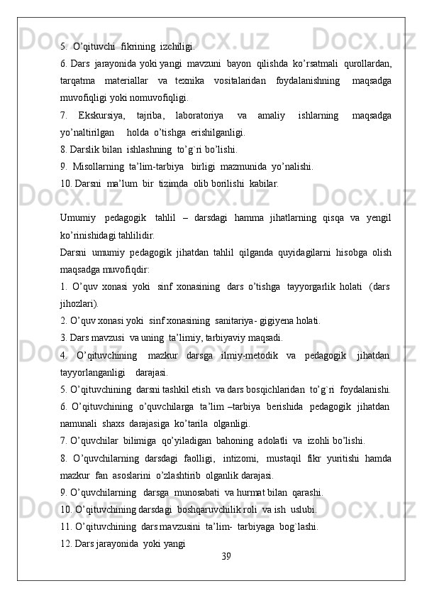 5.    O’qituvchi    fikrining    izchiligi.
6. Dars    jarayonida yoki yangi    mavzuni    bayon    qilishda    ko’rsatmali    qurollardan,
tarqatma     materiallar     va   texnika     vositalaridan     foydalanishning       maqsadga
muvofiqligi yoki nomuvofiqligi.
7.   Ekskursiya,   tajriba,   laboratoriya     va   amaliy     ishlarning     maqsadga
yo’naltirilgan          holda    o’tishga    erishilganligi.
8. Darslik bilan    ishlashning    to’g`ri bo’lishi.  
9.    Misollarning    ta’lim-tarbiya      birligi    mazmunida    yo’nalishi.
10. Darsni    ma’lum    bir    tizimda    olib borilishi    kabilar.
Umumiy     pedagogik     tahlil   –   darsdagi   hamma   jihatlarning   qisqa   va   yengil
ko’rinishidagi tahlilidir.
Darsni   umumiy   pedagogik   jihatdan   tahlil   qilganda   quyidagilarni   hisobga   olish
maqsadga muvofiqdir:
1.   O’quv   xonasi   yoki     sinf   xonasining     dars   o’tishga     tayyorgarlik   holati     (dars  
jihozlari).
2. O’quv xonasi yoki    sinf xonasining    sanitariya- gigiyena holati.
3. Dars mavzusi    va uning    ta’limiy, tarbiyaviy maqsadi.
4.   O’qituvchining     mazkur   darsga   ilmiy-metodik   va   pedagogik     jihatdan  
tayyorlanganligi        darajasi.
5. O’qituvchining    darsni tashkil etish    va dars bosqichlaridan    to’g`ri    foydalanishi.
6.   O’qituvchining     o’quvchilarga     ta’lim   –tarbiya     berishida     pedagogik     jihatdan  
namunali    shaxs    darajasiga    ko’tarila    olganligi.
7. O’quvchilar    bilimiga    qo’yiladigan    bahoning    adolatli    va    izohli bo’lishi.
8.   O’quvchilarning   darsdagi   faolligi,     intizomi,     mustaqil   fikr   yuritishi   hamda
mazkur    fan    asoslarini    o’zlashtirib    olganlik darajasi.
9. O’quvchilarning      darsga    munosabati    va hurmat bilan    qarashi.
10. O’qituvchining darsdagi    boshqaruvchilik roli    va ish    uslubi.
11. O’qituvchining    dars mavzusini    ta’lim-    tarbiyaga    bog`lashi.
12. Dars jarayonida    yoki yangi
39 