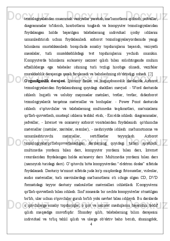 texnologiyalaridan muammoli vaziyatlar yaratish, ma'lumotlarni qidirish, jadvallar,
diagrammalar   to'ldirish,   hisobotlarni   tinglash   va   kompyuter   texnologiyalaridan
foydalangan   holda   bajarilgan   talabalarning   individual   ijodiy   ishlarini
umumlashtirish   uchun   foydalaniladi.   axborot   texnologiyalaryordamida   yangi
bilimlarni   mustahkamlash   bosqichida   amaliy   topshiriqlarni   bajarish,   vaziyatli
masalalar,   turli   murakkablikdagi   test   topshiriqlarini   yechish   mumkin.
Kompyuterda   bilimlarni   an'anaviy   nazorat   qilish   bilan   solishtirganda   muhim
afzalliklarga   ega:   talabalar   ishining   turli   tezligi   hisobga   olinadi,   vazifalar
murakkablik darajasiga qarab farqlanadi va baholashning ob'ektivligi oshadi. [2]
O ' rganilganlik   darajasi.   Ijtimoiy   fanlar   va   huquqshunoslik   darslarida   Axborot
texnologiyalaridan   foydalanishning   quyidagi   shakllari   mavjud:   -   Word   dasturida
ishlash:   hujjatli   va   uslubiy   majmualar   matnlari,   testlar,   testlar,   didaxborot
texnologiyalarik   tarqatma   materiallar   va   boshqalar.   -   Power   Point   dasturida
ishlash:   o'qituvchilar   va   talabalarning   multimedia   taqdimotlari,   ma'ruzalarni
qo'llab-quvvatlash, mustaqil ishlarni tashkil etish; - Excelda ishlash: diagrammalar,
jadvallar;   -   Internet   va   ommaviy   axborot   vositalaridan   foydalanish:   qo'shimcha
materiallar   (matnlar,   xaritalar,   rasmlar);   -   nashriyotda   ishlash:   ma'lumotnoma   va
umumlashtiruvchi   materiallar,   sertifikatlar   tayyorlash.   Axborot
texnologiyalarqo'llabquvvatlanadigan   darslarning   quyidagi   turlari   ajratiladi:
multimedia   yordami   bilan   dars,   kompyuter   yordami   bilan   dars,   Internet
resurslaridan   foydalangan   holda   an'anaviy   dars.   Multimedia   yordami   bilan   dars
(namoyish turidagi dars). O‘qituvchi bitta kompyuterdan “elektron doska” sifatida
foydalanadi. Dasturiy ta'minot sifatida juda ko'p miqdordagi fotosuratlar, videolar,
audio   materiallar,   turli   mavzulardagi   ma'lumotlarni   o'z   ichiga   olgan   CD,   DVD
formatidagi   tayyor   dasturiy   mahsulotlar   materiallari   ishlatiladi.   Kompyuterni
qo'llab-quvvatlash bilan ishlash. Sinf xonasida bir nechta kompyuterlar o'rnatilgan
bo'lib, ular uchun o'quvchilar guruh bo'lib yoki navbat bilan ishlaydi. Bu darslarda
o`quvchilarga   amaliy   topshiriqlar,   o`quv   va   nazorat   mashqlarini   bajarishni   taklif
qilish   maqsadga   muvofiqdir.   Shunday   qilib,   talabalarning   bilim   darajasini
individual   va   to'liq   tahlil   qilish   va   ularga   ob'ektiv   baho   berish,   shuningdek,
4 