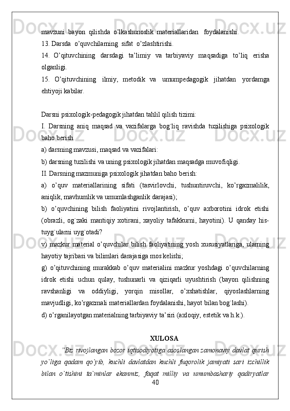 mavzuni    bayon    qilishda    o’lkashunoslik    materiallaridan      foydalanishi.
13. Darsda    o’quvchilarning    sifat    o’zlashtirishi.
14.   O’qituvchining     darsdagi     ta’limiy     va   tarbiyaviy     maqsadiga     to’liq     erisha
olganligi.
15.   O’qituvchining     ilmiy,   metodik   va     umumpedagogik     jihatdan     yordamga
ehtiyoji kabilar.  
Darsni psixologik-pedagogik jihatdan tahlil qilish tizimi:
I.   Darsning   aniq   maqsad   va   vazifalarga   bog`liq   ravishda   tuzilishiga   psixologik
baho berish.
a) darsning mavzusi, maqsad va vazifalari:
b) darsning tuzilishi va uning psixologik jihatdan maqsadga muvofiqligi.
II. Darsning mazmuniga psixologik jihatdan baho berish:
a)   o’quv   materiallarining   sifati   (tasvirlovchi,   tushuntiruvchi,   ko’rgazmalilik,
aniqlik, mavhumlik va umumlashganlik darajasi);
b)   o’quvchining   bilish   faoliyatini   rivojlantirish,   o’quv   axborotini   idrok   etishi
(obrazli,   og`zaki   mantiqiy   xotirani,   xayoliy   tafakkurni,   hayotini).   U   qanday   his-
tuyg`ularni uyg`otadi?
v)   mazkur  material  o’quvchilar  bilish  faoliyatining yosh  xususiyatlariga,  ularning
hayotiy tajribasi va bilimlari darajasiga mos kelishi;
g)   o’qituvchining   murakkab   o’quv   materialini   mazkur   yoshdagi   o’quvchilarning
idrok   etishi   uchun   qulay,   tushunarli   va   qiziqarli   uyushtirish   (bayon   qilishning
ravshanligi   va   oddiyligi,   yorqin   misollar,   o’xshatishlar,   qiyoslashlarning
mavjudligi, ko’rgazmali materiallardan foydalanishi, hayot bilan bog`lashi).
d) o’rganilayotgan materialning tarbiyaviy ta’siri (axloqiy, estetik va h.k.). 
XULOSA
  “Biz rivojlangan bozor iqtisodiyotiga asoslangan zamonaviy davlat qurish
yo`liga   qadam   qo`yib,   kuchli   davlatdan   kuchli   fuqorolik   jamiyati   sari   izchillik
bilan   o`tishini   ta`minlar   ekanmiz,   faqat   milliy   va   umumbashariy   qadiryatlar
40 