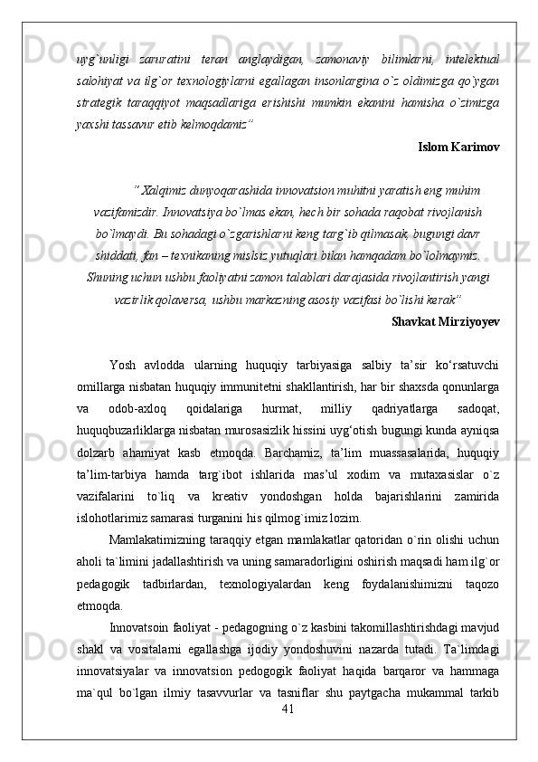 uyg`unligi   zaruratini   teran   anglaydigan,   zamonaviy   bilimlarni,   intelektual
salohiyat  va  ilg`or  texnologiylarni   egallagan  insonlargina   o`z   oldimizga  qo`ygan
strategik   taraqqiyot   maqsadlariga   erishishi   mumkin   ekanini   hamisha   o`zimizga
yaxshi tassavur etib kelmoqdamiz”  
Islom Karimov
 “ Xalqimiz dunyoqarashida innovatsion muhitni yaratish eng muhim
vazifamizdir. Innovatsiya bo`lmas ekan, hech bir sohada raqobat rivojlanish
bo`lmaydi. Bu sohadagi o`zgarishlarni keng targ`ib qilmasak, bugungi davr
shiddati, fan – texnikaning mislsiz yutuqlari bilan hamqadam bo`lolmaymiz.
Shuning uchun ushbu faoliyatni zamon talablari darajasida rivojlantirish yangi
vazirlik qolaversa, ushbu markazning asosiy vazifasi bo`lishi kerak”
Shavkat Mirziyoyev
Yosh   avlodda   ularning   huquqiy   tarbiyasiga   salbiy   ta’sir   ko‘rsatuvchi
omillarga nisbatan huquqiy immunitetni shakllantirish, har bir shaxsda qonunlarga
va   odob-axloq   qoidalariga   hurmat,   milliy   qadriyatlarga   sadoqat,
huquqbuzarliklarga nisbatan murosasizlik hissini uyg‘otish bugungi kunda ayniqsa
dolzarb   ahamiyat   kasb   etmoqda.   Barchamiz,   ta’lim   muassasalarida,   huquqiy
ta’lim-tarbiya   hamda   targ`ibot   ishlarida   mas’ul   xodim   va   mutaxasislar   o`z
vazifalarini   to`liq   va   kreativ   yondoshgan   holda   bajarishlarini   zamirida
islohotlarimiz samarasi turganini his qilmog`imiz lozim.
Mamlakatimizning taraqqiy etgan mamlakatlar qatoridan o`rin olishi  uchun
aholi ta`limini jadallashtirish va uning samaradorligini oshirish maqsadi ham ilg`or
pedagogik   tadbirlardan,   texnologiyalardan   keng   foydalanishimizni   taqozo
etmoqda. 
Innovatsoin faoliyat - pedagogning o`z kasbini takomillashtirishdagi mavjud
shakl   va   vositalarni   egallashga   ijodiy   yondoshuvini   nazarda   tutadi.   Ta`limdagi
innovatsiyalar   va   innovatsion   pedogogik   faoliyat   haqida   barqaror   va   hammaga
ma`qul   bo`lgan   ilmiy   tasavvurlar   va   tasniflar   shu   paytgacha   mukammal   tarkib
41 