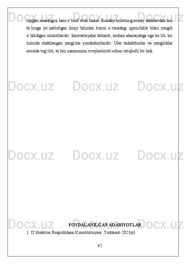 topgan emasligini ham e’tirof etish lozim. Bunday holatning asosiy sabalaridan biri
ta`limga   yo`naltirilgan   ilmiy   bilimlar   tizimi   o`rtasidagi   qiyinchilik   bilan   yengib
o`tiladigan uzulishlardir. Innovatsiyalar dolzarb, muhim ahamiyatga ega bo`lib, bir
tizimda   shakllangan   yangicha   yondashuvlardir.   Ular   tashabbuslar   va   yangiliklar
asosida tug`ilib, ta`lim mazmunini rivojlantirish uchun istiqbolli bo`ladi.
FOYDALANILGAN ADABIYOTLAR
1. O‘zbekiton Respublikasi Konstitutsiyasi. Toshkent-2023yil
42 