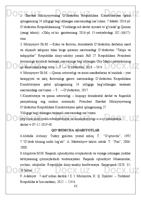 2.   Shavkat   Mirziyoyevning   O‘zbekiston   Respublikasi   Konstitutsiyasi   qabul
qilinganining 24 yilligiga bag‘ishlangan marosimdagi ma’ruzasi. 7 dekabr 2016 yil
O‘zbekiston Respublikasining “Yoshlarga oid davlat siyosati to‘g‘risida”gi Qonuni
(yangi   tahriri).   «Xalq   so‘zi»   gazetasining   2016-yil   15-sentyabrdagi   182   (6617)-
soni. 
3. Mirziyoyev Sh.M. ―Erkin va farovon, demokratik O‘zbekiston davlatini mard
va   olijanob   xalqimiz   bilan   birga   quramiz   mavzusidagi   O‘zbekiston   “Talqin   va
tadqiqotlar”   Respublika   ilmiy-uslubiy   jurnali   №8   27   Respublikasi   Prezidenti
lavozimiga kirishish tantanali marosimiga bag‘ishlangan Oliy Majlis palatalarining
qo‘shma majlisidagi nutqi. – T.: ― O‘zbekiston, 2016. – 56 b. 
4. Mirziyoyev Sh.M. ―Qonun ustuvorligi va inson manfaatlarini ta’minlash – yurt
taraqqiyoti   va   xalq   farovonligi   garovi   mavzusidagi   O‘zbekiston   Respublikasi
Konstitutsiyasi   qabul   qilinganining   24   yilligiga   bag‘ishlangan   tantanali
marosimdagi ma’ruzasi. – T.: ―O‘zbekiston, 2017
5.Konstitutsiya   va   qonun   ustuvorligi   –   huquqiy   demokratik   davlat   va   fuqarolik
jamiyatining   eng   muhim   mezonidir.   Prezident   Shavkat   Mirziyoyevning
O‘zbekiston Respublikasi Konstitutsiyasi qabul qilinganining 27 
Yilligiga bag‘ishlangan tantanali marosimdagi ma’ruzasi.
http://uza.uz/oz/politics/konstitutsiya-va-onunustuvorligi-u-u-iy-demokratik-
davlat-v-07-12-2019 48
QO‘SHIMCHA ADABIYOTLAR
6.Abdulla   Avloniy.   Turkiy   guliston   yoxud   axloq.   T.:   “O‘qituvchi”,   1992
7.“O‘zbek   tilining   izohli   lug‘ati”.   A.   Madvaliyev   tahriri   ostida.   T.:   “Fan”,   2006-
2008 
8.Aliqulova M.M. Raqamli iqtisodiyotni rivojlantirish va voyaga yetmagan yoshlar
tarbiyasining   ijtimoiylashish   tendensiyalari.   Raqamli   iqtisodiyet:   Muammolar,
yechim,   istiqbollar.   Respublika   ilmiy-amaliy   konferensiya.   Samarqand–2020.   32-
34 betlar. 
9. Adabiyot  :  7-sinf  uchun  darslik  /  Z. I. Mirzayeva, K. Q. Djalilov. – Toshkent:
Respublika ta’lim markazi, 2022. – 224 b. 
43 