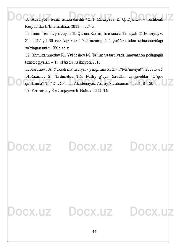 10. Adabiyot : 6-sinf uchun darslik / Z. I. Mirzayeva, K. Q. Djalilov. – Toshkent:
Respublika ta’lim markazi, 2022. – 224 b.
11.Imom Termiziy rivoyati 20.Quroni Karim, Isro surasi 23- oyati 21.Mirziyoyev
Sh.   2017   yil   30   iyundagi   mamlakatimizning   faol   yoshlari   bilan   uchrashuvidagi
so‘zlagan nutqi. Xalq so‘z
12. Ishmuxammedov R., Yuldoshev M. Ta’lim va tarbiyada innovatsion pedagogik
texnologiyalar. – T.: «Nixol» nashriyoti,2013. 
13.Karimov I.A. Yuksak ma’naviyat - yengilmas kuch- T“Ma’naviyat”. 2008.B-86
14.Raximov   S.,   Tashmetov   T.X.   Milliy   g‘oya:   Savollar   va   javoblar   “O‘quv
qo‘llanma” T.: “O‘zR Fanlar Akademiyasi Asosiy kutubxonasi” 2021. B-180 
15. Yerm е kbay K е ulimjayevich. Nukus-2022. 3-b 
44