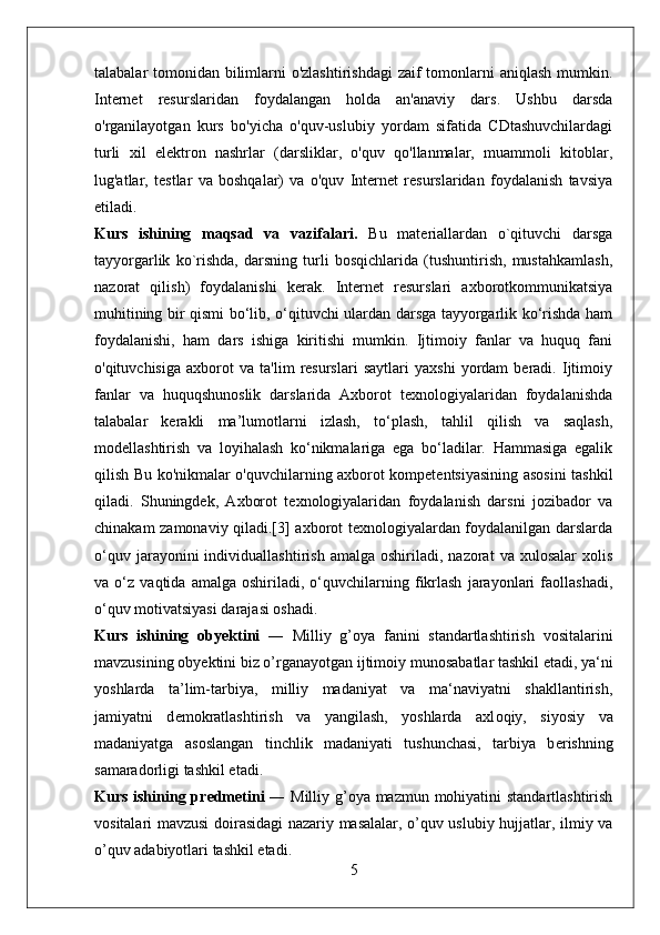 talabalar tomonidan bilimlarni o'zlashtirishdagi  zaif tomonlarni aniqlash mumkin.
Internet   resurslaridan   foydalangan   holda   an'anaviy   dars.   Ushbu   darsda
o'rganilayotgan   kurs   bo'yicha   o'quv-uslubiy   yordam   sifatida   CDtashuvchilardagi
turli   xil   elektron   nashrlar   (darsliklar,   o'quv   qo'llanmalar,   muammoli   kitoblar,
lug'atlar,   testlar   va   boshqalar)   va   o'quv   Internet   resurslaridan   foydalanish   tavsiya
etiladi.
Kurs   ishining   maqsad   va   vazifalari.   Bu   materiallardan   o`qituvchi   darsga
tayyorgarlik   ko`rishda,   darsning   turli   bosqichlarida   (tushuntirish,   mustahkamlash,
nazorat   qilish)   foydalanishi   kerak.   Internet   resurslari   axborotkommunikatsiya
muhitining bir qismi bo‘lib, o‘qituvchi ulardan darsga tayyorgarlik ko‘rishda ham
foydalanishi,   ham   dars   ishiga   kiritishi   mumkin.   Ijtimoiy   fanlar   va   huquq   fani
o'qituvchisiga   axborot   va   ta'lim   resurslari   saytlari   yaxshi   yordam   beradi.   Ijtimoiy
fanlar   va   huquqshunoslik   darslarida   Axborot   texnologiyalaridan   foydalanishda
talabalar   kerakli   ma’lumotlarni   izlash,   to‘plash,   tahlil   qilish   va   saqlash,
modellashtirish   va   loyihalash   ko‘nikmalariga   ega   bo‘ladilar.   Hammasiga   egalik
qilish Bu ko'nikmalar o'quvchilarning axborot kompetentsiyasining asosini tashkil
qiladi.   Shuningdek,   Axborot   texnologiyalaridan   foydalanish   darsni   jozibador   va
chinakam zamonaviy qiladi.[3] axborot texnologiyalardan foydalanilgan darslarda
o‘quv   jarayonini   individuallashtirish   amalga   oshiriladi,   nazorat   va  xulosalar   xolis
va   o‘z   vaqtida   amalga   oshiriladi,   o‘quvchilarning   fikrlash   jarayonlari   faollashadi,
o‘quv motivatsiyasi darajasi oshadi.
Kurs   ishining   о by е ktini   ―   Milliy   g’oya   fanini   standartlashtirish   vositalarini
mavzusining  о by е ktini biz o’rganayotgan ijtim о iy mun о sabatlar tashkil etadi, ya‘ni
yoshlarda   ta’lim-tarbiya,   milliy   madaniyat   va   ma‘naviyatni   shakllantirish,
jamiyatni   d е m о kratlashtirish   va   yangilash,   yoshlarda   axl о qiy,   siyosiy   va
madaniyatga   as о slangan   tinchlik   madaniyati   tushunchasi,   tarbiya   b е rishning
samarad о rligi tashkil etadi.
Kurs ishining pr е dm е tini   ― Milliy g’oya mazmun mohiyatini standartlashtirish
vositalari mavzusi d о irasidagi nazariy masalalar, o’quv uslubiy hujjatlar, ilmiy va
o’quv adabiyotlari tashkil etadi. 
5 