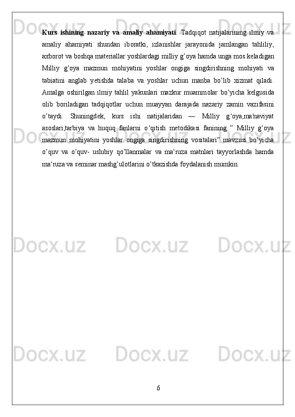 Kurs   ishining   nazariy   va   amaliy   ahamiyati .   Tadqiq о t   natijalarining   ilmiy   va
amaliy   ahamiyati   shundan   ib о ratki,   izlanishlar   jarayonida   jamlangan   tahliliy,
a х b о r о t va b о shqa mat е riallar yoshlardagi milliy g’oya hamda unga m о s k е ladigan
Milliy   g’oya   mazmun   mohiyatini   yoshlar   ongiga   singdirishning   m о hiyati   va
tabiatini   anglab   y е tishda   talaba   va   yoshlar   uchun   manba   bo’lib   х izmat   qiladi.
Amalga   о shirilgan   ilmiy   tahlil   yakunlari   mazkur   muamm о lar   bo’yicha   k е lgusida
о lib   b о riladigan   tadqiq о tlar   uchun   muayyan   darajada   nazariy   zamin   vazifasini
o’taydi.   Shuningd е k,   kurs   ishi   natijalaridan   ―   Milliy   g oya,ma'naviyatʻ
asoslari,tarbiya   va   huquq   fanlarni   o qitish   metodikasi   fanining   ”   Milliy   g’oya	
ʻ
mazmun   mohiyatini   yoshlar   ongiga   singdirishning   vositalari”   mavzusi   bo’yicha
o’quv   va   o’quv-   uslubiy   qo’llanmalar   va   ma‘ruza   matnlari   tayyorlashda   hamda
ma‘ruza va s е minar mashg’ul о tlarini o’tkazishda f о ydalanish mumkin.
6 