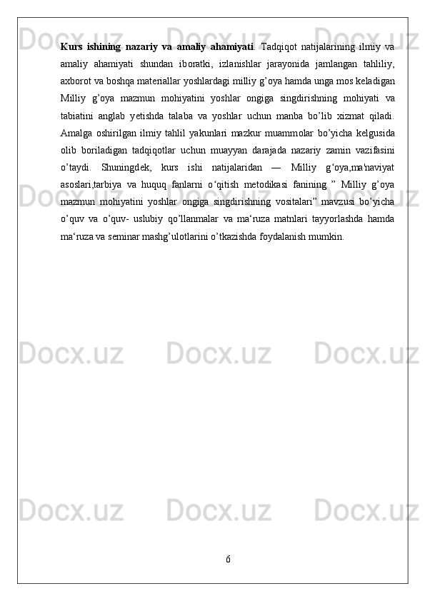 Kurs   ishining   nazariy   va   amaliy   ahamiyati .   Tadqiq о t   natijalarining   ilmiy   va
amaliy   ahamiyati   shundan   ib о ratki,   izlanishlar   jarayonida   jamlangan   tahliliy,
a х b о r о t va b о shqa mat е riallar yoshlardagi milliy g’oya hamda unga m о s k е ladigan
Milliy   g’oya   mazmun   mohiyatini   yoshlar   ongiga   singdirishning   m о hiyati   va
tabiatini   anglab   y е tishda   talaba   va   yoshlar   uchun   manba   bo’lib   х izmat   qiladi.
Amalga   о shirilgan   ilmiy   tahlil   yakunlari   mazkur   muamm о lar   bo’yicha   k е lgusida
о lib   b о riladigan   tadqiq о tlar   uchun   muayyan   darajada   nazariy   zamin   vazifasini
o’taydi.   Shuningd е k,   kurs   ishi   natijalaridan   ―   Milliy   g oya,ma'naviyatʻ
asoslari,tarbiya   va   huquq   fanlarni   o qitish   metodikasi   fanining   ”   Milliy   g’oya	
ʻ
mazmun   mohiyatini   yoshlar   ongiga   singdirishning   vositalari”   mavzusi   bo’yicha
o’quv   va   o’quv-   uslubiy   qo’llanmalar   va   ma‘ruza   matnlari   tayyorlashda   hamda
ma‘ruza va s е minar mashg’ul о tlarini o’tkazishda f о ydalanish mumkin.
6