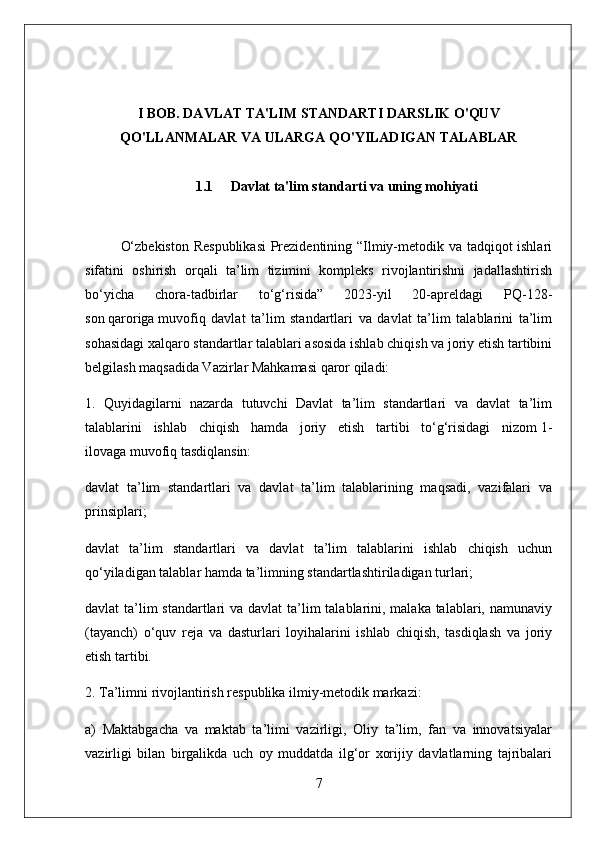 I BOB. DAVLAT TA'LIM STANDARTI DARSLIK O'QUV
QO'LLANMALAR VA ULARGA QO'YILADIGAN TALABLAR
1.1 Davlat ta'lim standarti va uning mohiyati
O‘zbekiston Respublikasi  Prezidentining “Ilmiy-metodik va tadqiqot ishlari
sifatini   oshirish   orqali   ta’lim   tizimini   kompleks   rivojlantirishni   jadallashtirish
bo‘yicha   chora-tadbirlar   to‘g‘risida”   2023-yil   20-apreldagi   PQ-128-
son   qaroriga   muvofiq   davlat   ta’lim   standartlari   va   davlat   ta’lim   talablarini   ta’lim
sohasidagi xalqaro standartlar talablari asosida ishlab chiqish va joriy etish tartibini
belgilash maqsadida Vazirlar Mahkamasi qaror qiladi:
1.   Quyidagilarni   nazarda   tutuvchi   Davlat   ta’lim   standartlari   va   davlat   ta’lim
talablarini   ishlab   chiqish   hamda   joriy   etish   tartibi   to‘g‘risidagi   nizom   1-
ilovaga   muvofiq tasdiqlansin:
davlat   ta’lim   standartlari   va   davlat   ta’lim   talablarining   maqsadi,   vazifalari   va
prinsiplari;
davlat   ta’lim   standartlari   va   davlat   ta’lim   talablarini   ishlab   chiqish   uchun
qo‘yiladigan talablar hamda ta’limning standartlashtiriladigan turlari;
davlat ta’lim standartlari  va davlat  ta’lim  talablarini, malaka talablari, namunaviy
(tayanch)   o‘quv   reja   va   dasturlari   loyihalarini   ishlab   chiqish,   tasdiqlash   va   joriy
etish tartibi.
2. Ta’limni rivojlantirish respublika ilmiy-metodik markazi:
a)   Maktabgacha   va   maktab   ta’limi   vazirligi,   Oliy   ta’lim,   fan   va   innovatsiyalar
vazirligi   bilan   birgalikda   uch   oy   muddatda   ilg‘or   xorijiy   davlatlarning   tajribalari
7 