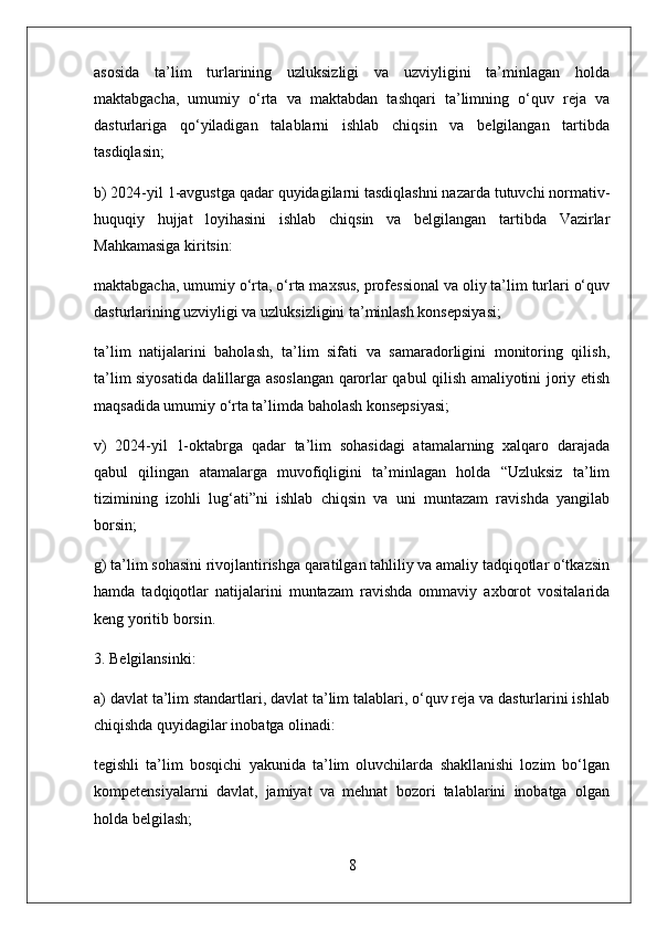 asosida   ta’lim   turlarining   uzluksizligi   va   uzviyligini   ta’minlagan   holda
maktabgacha,   umumiy   o‘rta   va   maktabdan   tashqari   ta’limning   o‘quv   reja   va
dasturlariga   qo‘yiladigan   talablarni   ishlab   chiqsin   va   belgilangan   tartibda
tasdiqlasin;
b) 2024-yil 1-avgustga qadar quyidagilarni tasdiqlashni nazarda tutuvchi normativ-
huquqiy   hujjat   loyihasini   ishlab   chiqsin   va   belgilangan   tartibda   Vazirlar
Mahkamasiga kiritsin:
maktabgacha, umumiy o‘rta, o‘rta maxsus, professional va oliy ta’lim turlari o‘quv
dasturlarining uzviyligi va uzluksizligini ta’minlash konsepsiyasi;
ta’lim   natijalarini   baholash,   ta’lim   sifati   va   samaradorligini   monitoring   qilish,
ta’lim siyosatida dalillarga asoslangan qarorlar qabul qilish amaliyotini joriy etish
maqsadida umumiy o‘rta ta’limda baholash konsepsiyasi;
v)   2024-yil   1-oktabrga   qadar   ta’lim   sohasidagi   atamalarning   xalqaro   darajada
qabul   qilingan   atamalarga   muvofiqligini   ta’minlagan   holda   “Uzluksiz   ta’lim
tizimining   izohli   lug‘ati”ni   ishlab   chiqsin   va   uni   muntazam   ravishda   yangilab
borsin;
g) ta’lim sohasini rivojlantirishga qaratilgan tahliliy va amaliy tadqiqotlar o‘tkazsin
hamda   tadqiqotlar   natijalarini   muntazam   ravishda   ommaviy   axborot   vositalarida
keng yoritib borsin.
3. Belgilansinki:
a) davlat ta’lim standartlari, davlat ta’lim talablari, o‘quv reja va dasturlarini ishlab
chiqishda quyidagilar inobatga olinadi:
tegishli   ta’lim   bosqichi   yakunida   ta’lim   oluvchilarda   shakllanishi   lozim   bo‘lgan
kompetensiyalarni   davlat,   jamiyat   va   mehnat   bozori   talablarini   inobatga   olgan
holda belgilash;
8 