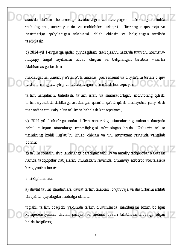 asosida   ta’lim   turlarining   uzluksizligi   va   uzviyligini   ta’minlagan   holda
maktabgacha,   umumiy   o‘rta   va   maktabdan   tashqari   ta’limning   o‘quv   reja   va
dasturlariga   qo‘yiladigan   talablarni   ishlab   chiqsin   va   belgilangan   tartibda
tasdiqlasin;
b) 2024-yil 1-avgustga qadar quyidagilarni tasdiqlashni nazarda tutuvchi normativ-
huquqiy   hujjat   loyihasini   ishlab   chiqsin   va   belgilangan   tartibda   Vazirlar
Mahkamasiga kiritsin:
maktabgacha, umumiy o‘rta, o‘rta maxsus, professional va oliy ta’lim turlari o‘quv
dasturlarining uzviyligi va uzluksizligini ta’minlash konsepsiyasi;
ta’lim   natijalarini   baholash,   ta’lim   sifati   va   samaradorligini   monitoring   qilish,
ta’lim siyosatida dalillarga asoslangan qarorlar qabul qilish amaliyotini joriy etish
maqsadida umumiy o‘rta ta’limda baholash konsepsiyasi;
v)   2024-yil   1-oktabrga   qadar   ta’lim   sohasidagi   atamalarning   xalqaro   darajada
qabul   qilingan   atamalarga   muvofiqligini   ta’minlagan   holda   “Uzluksiz   ta’lim
tizimining   izohli   lug‘ati”ni   ishlab   chiqsin   va   uni   muntazam   ravishda   yangilab
borsin;
g) ta’lim sohasini rivojlantirishga qaratilgan tahliliy va amaliy tadqiqotlar o‘tkazsin
hamda   tadqiqotlar   natijalarini   muntazam   ravishda   ommaviy   axborot   vositalarida
keng yoritib borsin.
3. Belgilansinki:
a) davlat ta’lim standartlari, davlat ta’lim talablari, o‘quv reja va dasturlarini ishlab
chiqishda quyidagilar inobatga olinadi:
tegishli   ta’lim   bosqichi   yakunida   ta’lim   oluvchilarda   shakllanishi   lozim   bo‘lgan
kompetensiyalarni   davlat,   jamiyat   va   mehnat   bozori   talablarini   inobatga   olgan
holda belgilash;
8