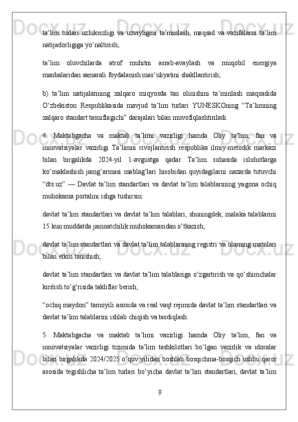 ta’lim   turlari   uzluksizligi   va   uzviyligini   ta’minlash,   maqsad   va   vazifalarni   ta’lim
natijadorligiga yo‘naltirish;
ta’lim   oluvchilarda   atrof   muhitni   asrab-avaylash   va   muqobil   energiya
manbalaridan samarali foydalanish mas’uliyatini shakllantirish;
b)   ta’lim   natijalarining   xalqaro   miqyosda   tan   olinishini   ta’minlash   maqsadida
O‘zbekiston   Respublikasida   mavjud   ta’lim   turlari   YUNESKOning   “Ta’limning
xalqaro standart tasniflagichi” darajalari bilan muvofiqlashtiriladi.
4.   Maktabgacha   va   maktab   ta’limi   vazirligi   hamda   Oliy   ta’lim,   fan   va
innovatsiyalar   vazirligi   Ta’limni   rivojlantirish   respublika   ilmiy-metodik   markazi
bilan   birgalikda   2024-yil   1-avgustga   qadar   Ta’lim   sohasida   islohotlarga
ko‘maklashish   jamg‘armasi   mablag‘lari   hisobidan   quyidagilarni   nazarda   tutuvchi
“dts.uz”   —   Davlat   ta’lim   standartlari   va   davlat   ta’lim   talablarining   yagona   ochiq
muhokama portalini ishga tushirsin:
davlat ta’lim standartlari va davlat ta’lim talablari, shuningdek, malaka talablarini
15 kun muddatda jamoatchilik muhokamasidan o‘tkazish;
davlat ta’lim standartlari va davlat ta’lim talablarining registri va ularning matnlari
bilan erkin tanishish;
davlat ta’lim standartlari va davlat ta’lim talablariga o‘zgartirish va qo‘shimchalar
kiritish to‘g‘risida takliflar berish;
“ochiq maydon” tamoyili asosida va real vaqt rejimida davlat ta’lim standartlari va
davlat ta’lim talablarini ishlab chiqish va tasdiqlash.
5.   Maktabgacha   va   maktab   ta’limi   vazirligi   hamda   Oliy   ta’lim,   fan   va
innovatsiyalar   vazirligi   tizimida   ta’lim   tashkilotlari   bo‘lgan   vazirlik   va   idoralar
bilan birgalikda 2024/2025 o‘quv yilidan boshlab bosqichma-bosqich ushbu qaror
asosida   tegishlicha   ta’lim   turlari   bo‘yicha   davlat   ta’lim   standartlari,   davlat   ta’lim
9 