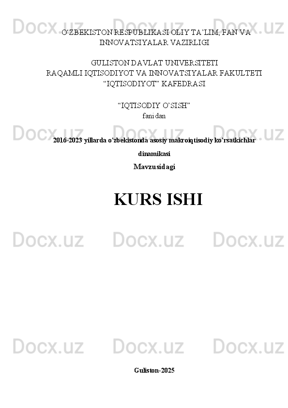    O‘ZBEKISTON RESPUBLIKASI OLIY TA’LIM, FAN VA
INNOVATSIYALAR VAZIRLIGI
GULISTON DAVLAT UNIVERSITETI
RAQAMLI IQTISODIYOT VA INNOVATSIYALAR FAKULTETI
“IQTISODIYOT” KAFEDRASI
“IQTISODIY O’SISH” 
fanidan
2016-2023 yillarda o'zbekistonda asosiy makroiqtisodiy ko'rsatkichlar
dinamikasi  
Mavzusidagi
KURS ISHI
                                                                                                         
                                        
Guliston-2025 