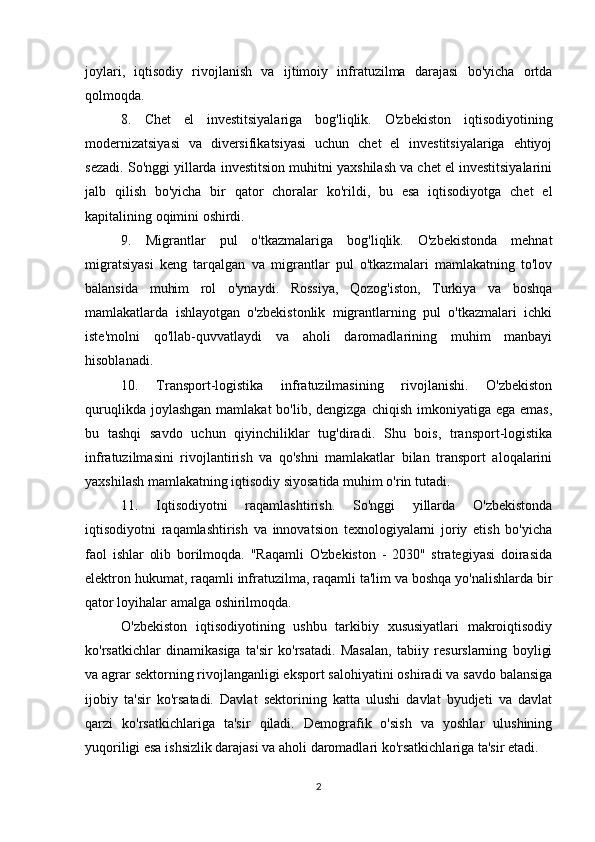 joylari,   iqtisodiy   rivojlanish   va   ijtimoiy   infratuzilma   darajasi   bo'yicha   ortda
qolmoqda.
8.   Chet   el   investitsiyalariga   bog'liqlik.   O'zbekiston   iqtisodiyotining
modernizatsiyasi   va   diversifikatsiyasi   uchun   chet   el   investitsiyalariga   ehtiyoj
sezadi. So'nggi yillarda investitsion muhitni yaxshilash va chet el investitsiyalarini
jalb   qilish   bo'yicha   bir   qator   choralar   ko'rildi,   bu   esa   iqtisodiyotga   chet   el
kapitalining oqimini oshirdi.
9.   Migrantlar   pul   o'tkazmalariga   bog'liqlik.   O'zbekistonda   mehnat
migratsiyasi   keng   tarqalgan   va   migrantlar   pul   o'tkazmalari   mamlakatning   to'lov
balansida   muhim   rol   o'ynaydi.   Rossiya,   Qozog'iston,   Turkiya   va   boshqa
mamlakatlarda   ishlayotgan   o'zbekistonlik   migrantlarning   pul   o'tkazmalari   ichki
iste'molni   qo'llab-quvvatlaydi   va   aholi   daromadlarining   muhim   manbayi
hisoblanadi.
10.   Transport-logistika   infratuzilmasining   rivojlanishi.   O'zbekiston
quruqlikda  joylashgan  mamlakat   bo'lib, dengizga  chiqish  imkoniyatiga  ega emas,
bu   tashqi   savdo   uchun   qiyinchiliklar   tug'diradi.   Shu   bois,   transport-logistika
infratuzilmasini   rivojlantirish   va   qo'shni   mamlakatlar   bilan   transport   aloqalarini
yaxshilash mamlakatning iqtisodiy siyosatida muhim o'rin tutadi.
11.   Iqtisodiyotni   raqamlashtirish.   So'nggi   yillarda   O'zbekistonda
iqtisodiyotni   raqamlashtirish   va   innovatsion   texnologiyalarni   joriy   etish   bo'yicha
faol   ishlar   olib   borilmoqda.   "Raqamli   O'zbekiston   -   2030"   strategiyasi   doirasida
elektron hukumat, raqamli infratuzilma, raqamli ta'lim va boshqa yo'nalishlarda bir
qator loyihalar amalga oshirilmoqda.
O'zbekiston   iqtisodiyotining   ushbu   tarkibiy   xususiyatlari   makroiqtisodiy
ko'rsatkichlar   dinamikasiga   ta'sir   ko'rsatadi.   Masalan,   tabiiy   resurslarning   boyligi
va agrar sektorning rivojlanganligi eksport salohiyatini oshiradi va savdo balansiga
ijobiy   ta'sir   ko'rsatadi.   Davlat   sektorining   katta   ulushi   davlat   byudjeti   va   davlat
qarzi   ko'rsatkichlariga   ta'sir   qiladi.   Demografik   o'sish   va   yoshlar   ulushining
yuqoriligi esa ishsizlik darajasi va aholi daromadlari ko'rsatkichlariga ta'sir etadi.
2 