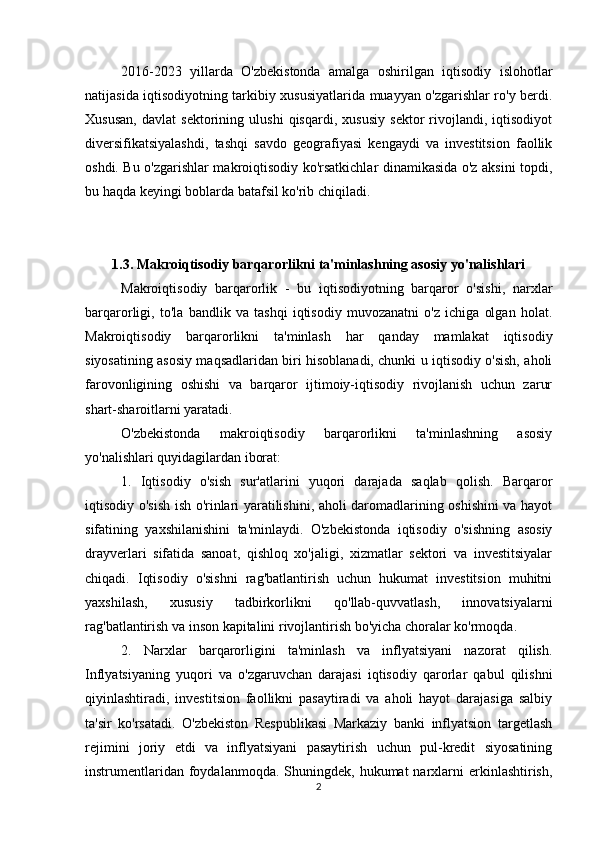 2016-2023   yillarda   O'zbekistonda   amalga   oshirilgan   iqtisodiy   islohotlar
natijasida iqtisodiyotning tarkibiy xususiyatlarida muayyan o'zgarishlar ro'y berdi.
Xususan,   davlat   sektorining   ulushi   qisqardi,   xususiy   sektor   rivojlandi,   iqtisodiyot
diversifikatsiyalashdi,   tashqi   savdo   geografiyasi   kengaydi   va   investitsion   faollik
oshdi. Bu o'zgarishlar makroiqtisodiy ko'rsatkichlar dinamikasida o'z aksini topdi,
bu haqda keyingi boblarda batafsil ko'rib chiqiladi.
1.3. Makroiqtisodiy barqarorlikni ta'minlashning asosiy yo'nalishlari
Makroiqtisodiy   barqarorlik   -   bu   iqtisodiyotning   barqaror   o'sishi,   narxlar
barqarorligi,   to'la   bandlik   va   tashqi   iqtisodiy   muvozanatni   o'z   ichiga   olgan   holat.
Makroiqtisodiy   barqarorlikni   ta'minlash   har   qanday   mamlakat   iqtisodiy
siyosatining asosiy maqsadlaridan biri hisoblanadi, chunki u iqtisodiy o'sish, aholi
farovonligining   oshishi   va   barqaror   ijtimoiy-iqtisodiy   rivojlanish   uchun   zarur
shart-sharoitlarni yaratadi.
O'zbekistonda   makroiqtisodiy   barqarorlikni   ta'minlashning   asosiy
yo'nalishlari quyidagilardan iborat:
1.   Iqtisodiy   o'sish   sur'atlarini   yuqori   darajada   saqlab   qolish.   Barqaror
iqtisodiy o'sish ish o'rinlari yaratilishini, aholi daromadlarining oshishini va hayot
sifatining   yaxshilanishini   ta'minlaydi.   O'zbekistonda   iqtisodiy   o'sishning   asosiy
drayverlari   sifatida   sanoat,   qishloq   xo'jaligi,   xizmatlar   sektori   va   investitsiyalar
chiqadi.   Iqtisodiy   o'sishni   rag'batlantirish   uchun   hukumat   investitsion   muhitni
yaxshilash,   xususiy   tadbirkorlikni   qo'llab-quvvatlash,   innovatsiyalarni
rag'batlantirish va inson kapitalini rivojlantirish bo'yicha choralar ko'rmoqda.
2.   Narxlar   barqarorligini   ta'minlash   va   inflyatsiyani   nazorat   qilish.
Inflyatsiyaning   yuqori   va   o'zgaruvchan   darajasi   iqtisodiy   qarorlar   qabul   qilishni
qiyinlashtiradi,   investitsion   faollikni   pasaytiradi   va   aholi   hayot   darajasiga   salbiy
ta'sir   ko'rsatadi.   O'zbekiston   Respublikasi   Markaziy   banki   inflyatsion   targetlash
rejimini   joriy   etdi   va   inflyatsiyani   pasaytirish   uchun   pul-kredit   siyosatining
instrumentlaridan  foydalanmoqda. Shuningdek,  hukumat  narxlarni  erkinlashtirish,
2 