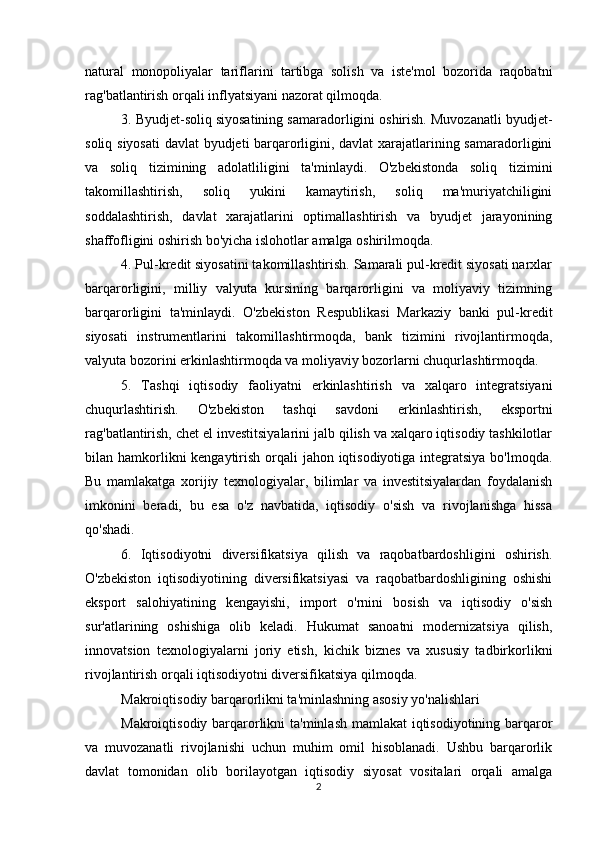 natural   monopoliyalar   tariflarini   tartibga   solish   va   iste'mol   bozorida   raqobatni
rag'batlantirish orqali inflyatsiyani nazorat qilmoqda.
3. Byudjet-soliq siyosatining samaradorligini oshirish. Muvozanatli byudjet-
soliq siyosati  davlat byudjeti barqarorligini, davlat  xarajatlarining samaradorligini
va   soliq   tizimining   adolatliligini   ta'minlaydi.   O'zbekistonda   soliq   tizimini
takomillashtirish,   soliq   yukini   kamaytirish,   soliq   ma'muriyatchiligini
soddalashtirish,   davlat   xarajatlarini   optimallashtirish   va   byudjet   jarayonining
shaffofligini oshirish bo'yicha islohotlar amalga oshirilmoqda.
4. Pul-kredit siyosatini takomillashtirish. Samarali pul-kredit siyosati narxlar
barqarorligini,   milliy   valyuta   kursining   barqarorligini   va   moliyaviy   tizimning
barqarorligini   ta'minlaydi.   O'zbekiston   Respublikasi   Markaziy   banki   pul-kredit
siyosati   instrumentlarini   takomillashtirmoqda,   bank   tizimini   rivojlantirmoqda,
valyuta bozorini erkinlashtirmoqda va moliyaviy bozorlarni chuqurlashtirmoqda.
5.   Tashqi   iqtisodiy   faoliyatni   erkinlashtirish   va   xalqaro   integratsiyani
chuqurlashtirish.   O'zbekiston   tashqi   savdoni   erkinlashtirish,   eksportni
rag'batlantirish, chet el investitsiyalarini jalb qilish va xalqaro iqtisodiy tashkilotlar
bilan hamkorlikni kengaytirish orqali  jahon iqtisodiyotiga integratsiya bo'lmoqda.
Bu   mamlakatga   xorijiy   texnologiyalar,   bilimlar   va   investitsiyalardan   foydalanish
imkonini   beradi,   bu   esa   o'z   navbatida,   iqtisodiy   o'sish   va   rivojlanishga   hissa
qo'shadi.
6.   Iqtisodiyotni   diversifikatsiya   qilish   va   raqobatbardoshligini   oshirish.
O'zbekiston   iqtisodiyotining   diversifikatsiyasi   va   raqobatbardoshligining   oshishi
eksport   salohiyatining   kengayishi,   import   o'rnini   bosish   va   iqtisodiy   o'sish
sur'atlarining   oshishiga   olib   keladi.   Hukumat   sanoatni   modernizatsiya   qilish,
innovatsion   texnologiyalarni   joriy   etish,   kichik   biznes   va   xususiy   tadbirkorlikni
rivojlantirish orqali iqtisodiyotni diversifikatsiya qilmoqda.
Makroiqtisodiy barqarorlikni ta'minlashning asosiy yo'nalishlari
Makroiqtisodiy barqarorlikni  ta'minlash mamlakat iqtisodiyotining barqaror
va   muvozanatli   rivojlanishi   uchun   muhim   omil   hisoblanadi.   Ushbu   barqarorlik
davlat   tomonidan   olib   borilayotgan   iqtisodiy   siyosat   vositalari   orqali   amalga
2 