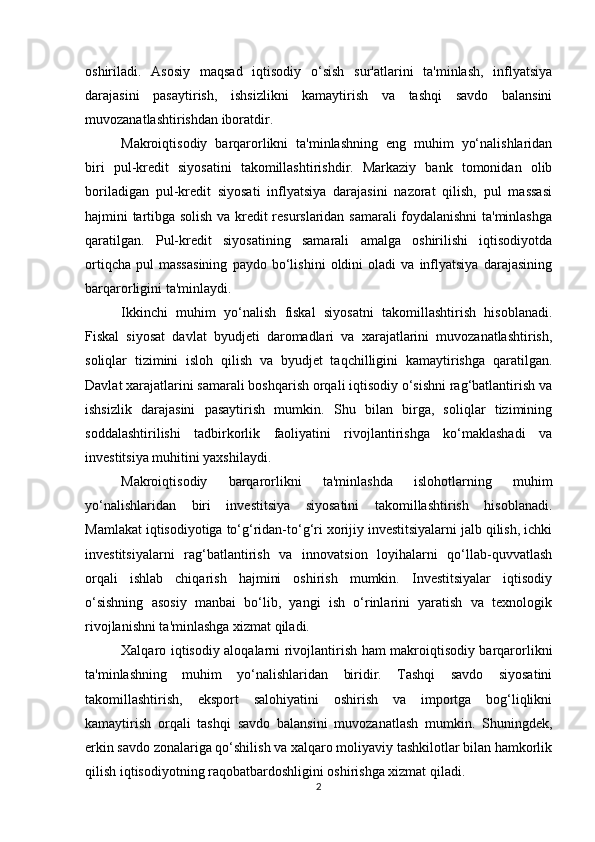 oshiriladi.   Asosiy   maqsad   iqtisodiy   o‘sish   sur'atlarini   ta'minlash,   inflyatsiya
darajasini   pasaytirish,   ishsizlikni   kamaytirish   va   tashqi   savdo   balansini
muvozanatlashtirishdan iboratdir.
Makroiqtisodiy   barqarorlikni   ta'minlashning   eng   muhim   yo‘nalishlaridan
biri   pul-kredit   siyosatini   takomillashtirishdir.   Markaziy   bank   tomonidan   olib
boriladigan   pul-kredit   siyosati   inflyatsiya   darajasini   nazorat   qilish,   pul   massasi
hajmini tartibga solish va kredit resurslaridan samarali foydalanishni ta'minlashga
qaratilgan.   Pul-kredit   siyosatining   samarali   amalga   oshirilishi   iqtisodiyotda
ortiqcha   pul   massasining   paydo   bo‘lishini   oldini   oladi   va   inflyatsiya   darajasining
barqarorligini ta'minlaydi.
Ikkinchi   muhim   yo‘nalish   fiskal   siyosatni   takomillashtirish   hisoblanadi.
Fiskal   siyosat   davlat   byudjeti   daromadlari   va   xarajatlarini   muvozanatlashtirish,
soliqlar   tizimini   isloh   qilish   va   byudjet   taqchilligini   kamaytirishga   qaratilgan.
Davlat xarajatlarini samarali boshqarish orqali iqtisodiy o‘sishni rag‘batlantirish va
ishsizlik   darajasini   pasaytirish   mumkin.   Shu   bilan   birga,   soliqlar   tizimining
soddalashtirilishi   tadbirkorlik   faoliyatini   rivojlantirishga   ko‘maklashadi   va
investitsiya muhitini yaxshilaydi.
Makroiqtisodiy   barqarorlikni   ta'minlashda   islohotlarning   muhim
yo‘nalishlaridan   biri   investitsiya   siyosatini   takomillashtirish   hisoblanadi.
Mamlakat iqtisodiyotiga to‘g‘ridan-to‘g‘ri xorijiy investitsiyalarni jalb qilish, ichki
investitsiyalarni   rag‘batlantirish   va   innovatsion   loyihalarni   qo‘llab-quvvatlash
orqali   ishlab   chiqarish   hajmini   oshirish   mumkin.   Investitsiyalar   iqtisodiy
o‘sishning   asosiy   manbai   bo‘lib,   yangi   ish   o‘rinlarini   yaratish   va   texnologik
rivojlanishni ta'minlashga xizmat qiladi.
Xalqaro iqtisodiy aloqalarni rivojlantirish ham makroiqtisodiy barqarorlikni
ta'minlashning   muhim   yo‘nalishlaridan   biridir.   Tashqi   savdo   siyosatini
takomillashtirish,   eksport   salohiyatini   oshirish   va   importga   bog‘liqlikni
kamaytirish   orqali   tashqi   savdo   balansini   muvozanatlash   mumkin.   Shuningdek,
erkin savdo zonalariga qo‘shilish va xalqaro moliyaviy tashkilotlar bilan hamkorlik
qilish iqtisodiyotning raqobatbardoshligini oshirishga xizmat qiladi.
2 