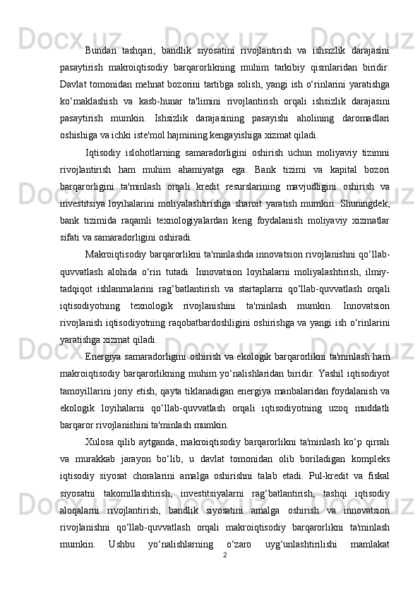 Bundan   tashqari,   bandlik   siyosatini   rivojlantirish   va   ishsizlik   darajasini
pasaytirish   makroiqtisodiy   barqarorlikning   muhim   tarkibiy   qismlaridan   biridir.
Davlat tomonidan mehnat bozorini tartibga solish, yangi ish o‘rinlarini yaratishga
ko‘maklashish   va   kasb-hunar   ta'limini   rivojlantirish   orqali   ishsizlik   darajasini
pasaytirish   mumkin.   Ishsizlik   darajasining   pasayishi   aholining   daromadlari
oshishiga va ichki iste'mol hajmining kengayishiga xizmat qiladi.
Iqtisodiy   islohotlarning   samaradorligini   oshirish   uchun   moliyaviy   tizimni
rivojlantirish   ham   muhim   ahamiyatga   ega.   Bank   tizimi   va   kapital   bozori
barqarorligini   ta'minlash   orqali   kredit   resurslarining   mavjudligini   oshirish   va
investitsiya   loyihalarini   moliyalashtirishga   sharoit   yaratish   mumkin.   Shuningdek,
bank   tizimida   raqamli   texnologiyalardan   keng   foydalanish   moliyaviy   xizmatlar
sifati va samaradorligini oshiradi.
Makroiqtisodiy barqarorlikni ta'minlashda innovatsion rivojlanishni qo‘llab-
quvvatlash   alohida   o‘rin   tutadi.   Innovatsion   loyihalarni   moliyalashtirish,   ilmiy-
tadqiqot   ishlanmalarini   rag‘batlantirish   va   startaplarni   qo‘llab-quvvatlash   orqali
iqtisodiyotning   texnologik   rivojlanishini   ta'minlash   mumkin.   Innovatsion
rivojlanish iqtisodiyotning raqobatbardoshligini oshirishga va yangi ish o‘rinlarini
yaratishga xizmat qiladi.
Energiya samaradorligini oshirish va ekologik barqarorlikni ta'minlash ham
makroiqtisodiy   barqarorlikning  muhim  yo‘nalishlaridan  biridir.  Yashil   iqtisodiyot
tamoyillarini joriy etish, qayta tiklanadigan energiya manbalaridan foydalanish va
ekologik   loyihalarni   qo‘llab-quvvatlash   orqali   iqtisodiyotning   uzoq   muddatli
barqaror rivojlanishini ta'minlash mumkin.
Xulosa   qilib   aytganda,   makroiqtisodiy   barqarorlikni   ta'minlash   ko‘p   qirrali
va   murakkab   jarayon   bo‘lib,   u   davlat   tomonidan   olib   boriladigan   kompleks
iqtisodiy   siyosat   choralarini   amalga   oshirishni   talab   etadi.   Pul-kredit   va   fiskal
siyosatni   takomillashtirish,   investitsiyalarni   rag‘batlantirish,   tashqi   iqtisodiy
aloqalarni   rivojlantirish,   bandlik   siyosatini   amalga   oshirish   va   innovatsion
rivojlanishni   qo‘llab-quvvatlash   orqali   makroiqtisodiy   barqarorlikni   ta'minlash
mumkin.   Ushbu   yo‘nalishlarning   o‘zaro   uyg‘unlashtirilishi   mamlakat
2 