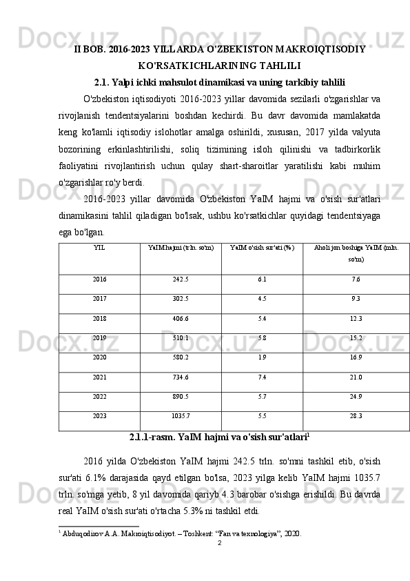 II BOB. 2016-2023 YILLARDA O'ZBEKISTON MAKROIQTISODIY
KO'RSATKICHLARINING TAHLILI
2.1. Yalpi ichki mahsulot dinamikasi va uning tarkibiy tahlili
O'zbekiston iqtisodiyoti  2016-2023 yillar  davomida sezilarli o'zgarishlar  va
rivojlanish   tendentsiyalarini   boshdan   kechirdi.   Bu   davr   davomida   mamlakatda
keng   ko'lamli   iqtisodiy   islohotlar   amalga   oshirildi,   xususan,   2017   yilda   valyuta
bozorining   erkinlashtirilishi,   soliq   tizimining   isloh   qilinishi   va   tadbirkorlik
faoliyatini   rivojlantirish   uchun   qulay   shart-sharoitlar   yaratilishi   kabi   muhim
o'zgarishlar ro'y berdi.
2016-2023   yillar   davomida   O'zbekiston   YaIM   hajmi   va   o'sish   sur'atlari
dinamikasini   tahlil   qiladigan   bo'lsak,   ushbu   ko'rsatkichlar   quyidagi   tendentsiyaga
ega bo'lgan.
YIL YaIM hajmi (trln. so'm) YaIM o'sish sur'ati (%) Aholi jon boshiga YaIM (mln.
so'm)
2016 242.5 6.1 7.6
2017 302.5 4.5 9.3
2018 406.6 5.4 12.3
2019 510.1 5.8 15.2
2020 580.2 1.9 16.9
2021 734.6 7.4 21.0
2022 890.5 5.7 24.9
2023 1035.7 5.5 28.3
2.1.1-rasm. YaIM hajmi va o'sish sur'atlari 1
2016   yilda   O'zbekiston   YaIM   hajmi   242.5   trln.   so'mni   tashkil   etib,   o'sish
sur'ati   6.1%   darajasida   qayd   etilgan   bo'lsa,   2023   yilga   kelib   YaIM   hajmi   1035.7
trln. so'mga yetib, 8 yil davomida qariyb 4.3 barobar o'sishga erishildi. Bu davrda
real YaIM o'sish sur'ati o'rtacha 5.3% ni tashkil etdi. 
1
  Abduqodirov A.A. Makroiqtisodiyot. – Toshkent: “Fan va texnologiya”, 2020.
2 