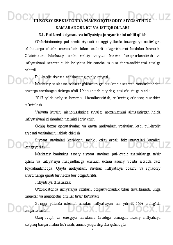III BOB.O‘ZBEKISTONDA MAKROIQTISODIY SIYOSATNING
SAMARADORLIGI VA ISTIQBOLLARI
3.1. Pul-kredit siyosati va inflyatsiya jarayonlarini tahlil qilish
O‘zbekistonning   pul-kredit   siyosati   so‘nggi   yillarda   bozorga   yo‘naltirilgan
islohotlarga   o‘tishi   munosabati   bilan   sezilarli   o‘zgarishlarni   boshdan   kechirdi.
O‘zbekiston   Markaziy   banki   milliy   valyuta   kursini   barqarorlashtirish   va
inflyatsiyani   nazorat   qilish   bo‘yicha   bir   qancha   muhim   chora-tadbirlarni   amalga
oshirdi.
Pul-kredit siyosati asoslarining evolyutsiyasi
Markaziy bank asta-sekin to'g'ridan-to'g'ri pul-kredit nazorati yondashuvidan
bozorga asoslangan tizimga o'tdi. Ushbu o'tish quyidagilarni o'z ichiga oladi:
2017   yilda   valyuta   bozorini   liberallashtirish,   so mning   erkinroq   suzishiniʻ
ta minlash	
ʼ
Valyuta   kursini   nishonlashning   avvalgi   mexanizmini   almashtirgan   holda
inflyatsiyani nishonlash tizimini joriy etish
Ochiq   bozor   operatsiyalari   va   qayta   moliyalash   vositalari   kabi   pul-kredit
siyosati vositalarini ishlab chiqish
Siyosat   stavkalari   koridorini   tashkil   etish   orqali   foiz   stavkalari   kanalini
kengaytirish.
Markaziy   bankning   asosiy   siyosat   stavkasi   pul-kredit   sharoitlariga   ta'sir
qilish   va   inflyatsiya   maqsadlariga   erishish   uchun   asosiy   vosita   sifatida   faol
foydalanilmoqda.   Qayta   moliyalash   stavkasi   inflyatsiya   bosimi   va   iqtisodiy
sharoitlarga qarab bir necha bor o'zgartirildi.
Inflyatsiya dinamikasi
O'zbekistonda   inflyatsiya   sezilarli   o'zgaruvchanlik   bilan   tavsiflanadi,   unga
monetar va nomonetar omillar ta'sir ko'rsatadi:
So'nggi   yillarda   iste'mol   narxlari   inflyatsiyasi   har   yili   10-15%   oralig'ida
o'zgarib turdi
Oziq-ovqat   va   energiya   narxlarini   hisobga   olmagan   asosiy   inflyatsiya
ko'proq barqarorlikni ko'rsatdi, ammo yuqoriligicha qolmoqda
2 