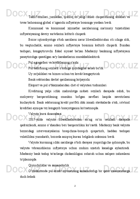 Taklif omillari, jumladan, qishloq xo‘jaligi ishlab chiqarishining shoklari va
tovar bahosining global o‘zgarishi inflyatsiya bosimiga yordam berdi.
Kommunal   va   kommunal   xizmatlar   narxlarining   ma'muriy   tuzatishlari
inflyatsiyaning davriy sur'atlarini keltirib chiqardi
Bozor iqtisodiyotiga o'tish narxlarni zarur liberallashtirishni o'z ichiga oldi,
bu   vaqtinchalik,   ammo   sezilarli   inflyatsiya   bosimini   keltirib   chiqardi.   Bundan
tashqari,   kengaytiruvchi   fiskal   siyosat   ba'zan   Markaziy   bankning   inflyatsiyani
pasaytirishga qaratilgan sa'y-harakatlarini murakkablashtirdi.
Pul agregatlari va kreditlarning o'sishi
Pul taklifining sezilarli o'sishiga quyidagilar sabab bo'ldi:
Uy xo'jaliklari va biznes uchun tez kredit kengaytirish
Bank sektoridan davlat qarzlarining ko'payishi
Eksport va pul o'tkazmalaridan chet el valyutasi tushumlari
Kreditning   yalpi   ichki   mahsulotga   nisbati   sezilarli   darajada   oshdi,   bu
moliyaviy   barqarorlikning   mumkin   bo'lgan   xavflari   haqida   xavotirlarni
kuchaytirdi. Bank sektorining kredit portfeli ikki xonali stavkalarda o'sdi, iste'mol
kreditlari ayniqsa tez kengayib borayotganini ko'rsatmoqda.
Valyuta kursi dinamikasi
2017-yilda   valyuta   liberallashuvidan   so‘ng   so‘m   sezilarli   darajada
qadrsizlandi, ammo o‘shandan beri barqarorlikni ko‘rsatdi. Markaziy bank valyuta
bozoridagi   intervensiyalarini   bosqichma-bosqich   qisqartirib,   haddan   tashqari
volatillikni yumshatib, bozorda aniqroq kursni belgilash imkonini berdi.
Valyuta kursining ichki narxlarga o'tish darajasi yuqoriligicha qolmoqda, bu
valyuta   tebranishlarini   inflyatsiya   uchun   muhim   uzatish   kanaliga   aylantiradi.
Markaziy  bank tashqi  ta'sirlarga  chidamliligini  oshirish  uchun  xalqaro zahiralarni
to'plamoqda.
Qiyinchiliklar va samaradorlik
O‘zbekistonda pul-kredit siyosatining samaradorligi bir qator muammolarga
duch keladi:
2 