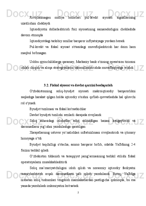 Rivojlanmagan   moliya   bozorlari   pul-kredit   siyosati   signallarining
uzatilishini cheklaydi
Iqtisodiyotni   dollarlashtirish   foiz   siyosatining   samaradorligini   cheklashda
davom etmoqda
Iqtisodiyotdagi tarkibiy omillar barqaror inflyatsiyaga yordam beradi
Pul-kredit   va   fiskal   siyosat   o'rtasidagi   muvofiqlashtirish   har   doim   ham
maqbul bo'lmagan
Ushbu qiyinchiliklarga qaramay, Markaziy bank o'zining operatsion tizimini
ishlab chiqish va aloqa strategiyalarini takomillashtirishda muvaffaqiyatga erishdi.
3.2. Fiskal siyosat va davlat qarzini boshqarish
O'zbekistonning   soliq-byudjet   siyosati   makroiqtisodiy   barqarorlikni
saqlashga harakat qilgan holda iqtisodiy o'sishni qo'llab-quvvatlashda hal qiluvchi
rol o'ynadi.
Byudjet tuzilmasi va fiskal ko'rsatkichlar
Davlat byudjeti tuzilishi sezilarli darajada rivojlandi:
Soliq   sohasidagi   islohotlar   soliq   solinadigan   bazani   kengaytirish   va
daromadlarni yig‘ishni yaxshilashga qaratilgan
Xarajatlarning ustuvor  yo‘nalishlari  infratuzilmani  rivojlantirish va ijtimoiy
himoyaga o‘tdi
Byudjet   taqchilligi   o'rtacha,   ammo   barqaror   bo'lib,   odatda   YaIMning   2-4
foizini tashkil qiladi.
O‘zbekiston   tiklanish   va   taraqqiyot   jamg‘armasining   tashkil   etilishi   fiskal
operatsiyalarni murakkablashtirdi
Soliq   ma’muriyatchiligini   isloh   qilish   va   norasmiy   iqtisodiy   faoliyatni
rasmiylashtirish   orqali   daromadlarni   jalb   qilish   yaxshilandi.   Biroq,   YaIMga
nisbatan   soliq   tushumlari   tengdosh   mamlakatlardan   pastligicha   qolmoqda,   bu   esa
yanada yaxshilash imkoniyatini ko'rsatadi.
2 