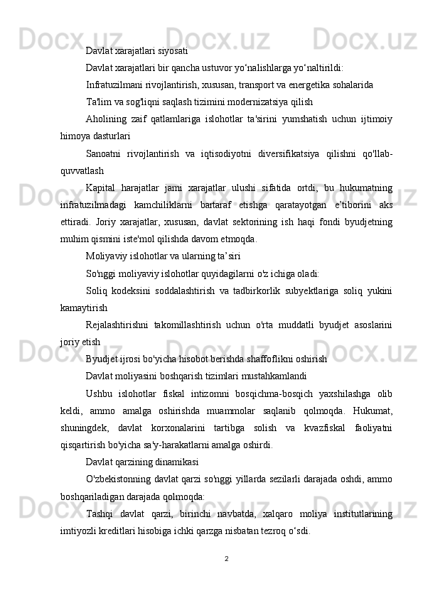 Davlat xarajatlari siyosati
Davlat xarajatlari bir qancha ustuvor yo‘nalishlarga yo‘naltirildi:
Infratuzilmani rivojlantirish, xususan, transport va energetika sohalarida
Ta'lim va sog'liqni saqlash tizimini modernizatsiya qilish
Aholining   zaif   qatlamlariga   islohotlar   ta'sirini   yumshatish   uchun   ijtimoiy
himoya dasturlari
Sanoatni   rivojlantirish   va   iqtisodiyotni   diversifikatsiya   qilishni   qo'llab-
quvvatlash
Kapital   harajatlar   jami   xarajatlar   ulushi   sifatida   ortdi,   bu   hukumatning
infratuzilmadagi   kamchiliklarni   bartaraf   etishga   qaratayotgan   e’tiborini   aks
ettiradi.   Joriy   xarajatlar,   xususan,   davlat   sektorining   ish   haqi   fondi   byudjetning
muhim qismini iste'mol qilishda davom etmoqda.
Moliyaviy islohotlar va ularning ta’siri
So'nggi moliyaviy islohotlar quyidagilarni o'z ichiga oladi:
Soliq   kodeksini   soddalashtirish   va   tadbirkorlik   subyektlariga   soliq   yukini
kamaytirish
Rejalashtirishni   takomillashtirish   uchun   o'rta   muddatli   byudjet   asoslarini
joriy etish
Byudjet ijrosi bo'yicha hisobot berishda shaffoflikni oshirish
Davlat moliyasini boshqarish tizimlari mustahkamlandi
Ushbu   islohotlar   fiskal   intizomni   bosqichma-bosqich   yaxshilashga   olib
keldi,   ammo   amalga   oshirishda   muammolar   saqlanib   qolmoqda.   Hukumat,
shuningdek,   davlat   korxonalarini   tartibga   solish   va   kvazfiskal   faoliyatni
qisqartirish bo'yicha sa'y-harakatlarni amalga oshirdi.
Davlat qarzining dinamikasi
O'zbekistonning davlat qarzi so'nggi yillarda sezilarli darajada oshdi, ammo
boshqariladigan darajada qolmoqda:
Tashqi   davlat   qarzi,   birinchi   navbatda,   xalqaro   moliya   institutlarining
imtiyozli kreditlari hisobiga ichki qarzga nisbatan tezroq o‘sdi.
2 