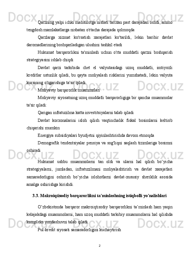 Qarzning yalpi ichki mahsulotga nisbati tarixan past darajadan oshdi, ammo
tengdosh mamlakatlarga nisbatan o'rtacha darajada qolmoqda
Qarzlarga   xizmat   ko'rsatish   xarajatlari   ko'tarildi,   lekin   baribir   davlat
daromadlarining boshqariladigan ulushini tashkil etadi
Hukumat   barqarorlikni   ta'minlash   uchun   o'rta   muddatli   qarzni   boshqarish
strategiyasini ishlab chiqdi
Davlat   qarzi   tarkibida   chet   el   valyutasidagi   uzoq   muddatli,   imtiyozli
kreditlar   ustunlik   qiladi,   bu   qayta   moliyalash   risklarini   yumshatadi,   lekin   valyuta
kursining o'zgarishiga ta'sir qiladi.
Moliyaviy barqarorlik muammolari
Moliyaviy siyosatning uzoq muddatli barqarorligiga bir qancha muammolar
ta'sir qiladi:
Qarigan infratuzilma katta investitsiyalarni talab qiladi
Davlat   korxonalarini   isloh   qilish   vaqtinchalik   fiskal   bosimlarni   keltirib
chiqarishi mumkin
Energiya subsidiyalari byudjetni qiyinlashtirishda davom etmoqda
Demografik  tendentsiyalar   pensiya  va  sog'liqni   saqlash  tizimlariga bosimni
oshiradi
Hukumat   ushbu   muammolarni   tan   oldi   va   ularni   hal   qilish   bo‘yicha
strategiyalarni,   jumladan,   infratuzilmani   moliyalashtirish   va   davlat   xarajatlari
samaradorligini   oshirish   bo‘yicha   islohotlarni   davlat-xususiy   sheriklik   asosida
amalga oshirishga kirishdi.
3.3. Makroiqtisodiy barqarorlikni ta'minlashning istiqbolli yo'nalishlari
O‘zbekistonda   barqaror   makroiqtisodiy   barqarorlikni   ta’minlash   ham   yaqin
kelajakdagi muammolarni, ham uzoq muddatli tarkibiy muammolarni hal qilishda
kompleks yondashuvni talab qiladi.
Pul-kredit siyosati samaradorligini kuchaytirish
2 