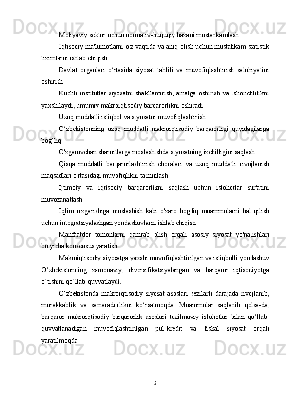 Moliyaviy sektor uchun normativ-huquqiy bazani mustahkamlash
Iqtisodiy ma'lumotlarni o'z vaqtida va aniq olish uchun mustahkam statistik
tizimlarni ishlab chiqish
Davlat   organlari   o‘rtasida   siyosat   tahlili   va   muvofiqlashtirish   salohiyatini
oshirish
Kuchli   institutlar   siyosatni   shakllantirish,   amalga   oshirish   va   ishonchlilikni
yaxshilaydi, umumiy makroiqtisodiy barqarorlikni oshiradi.
Uzoq muddatli istiqbol va siyosatni muvofiqlashtirish
O‘zbekistonning   uzoq   muddatli   makroiqtisodiy   barqarorligi   quyidagilarga
bog‘liq:
O'zgaruvchan sharoitlarga moslashishda siyosatning izchilligini saqlash
Qisqa   muddatli   barqarorlashtirish   choralari   va   uzoq   muddatli   rivojlanish
maqsadlari o'rtasidagi muvofiqlikni ta'minlash
Ijtimoiy   va   iqtisodiy   barqarorlikni   saqlash   uchun   islohotlar   sur'atini
muvozanatlash
Iqlim   o'zgarishiga   moslashish   kabi   o'zaro   bog'liq   muammolarni   hal   qilish
uchun integratsiyalashgan yondashuvlarni ishlab chiqish
Manfaatdor   tomonlarni   qamrab   olish   orqali   asosiy   siyosat   yo'nalishlari
bo'yicha konsensus yaratish
Makroiqtisodiy siyosatga yaxshi muvofiqlashtirilgan va istiqbolli yondashuv
O‘zbekistonning   zamonaviy,   diversifikatsiyalangan   va   barqaror   iqtisodiyotga
o‘tishini qo‘llab-quvvatlaydi.
O‘zbekistonda   makroiqtisodiy   siyosat   asoslari   sezilarli   darajada   rivojlanib,
murakkablik   va   samaradorlikni   ko‘rsatmoqda.   Muammolar   saqlanib   qolsa-da,
barqaror   makroiqtisodiy   barqarorlik   asoslari   tuzilmaviy   islohotlar   bilan   qo‘llab-
quvvatlanadigan   muvofiqlashtirilgan   pul-kredit   va   fiskal   siyosat   orqali
yaratilmoqda.
2 