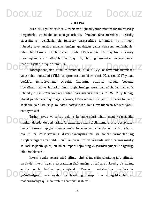 XULOSA
2016-2023 yillar  davrida O zbekiston  iqtisodiyotida muhim  makroiqtisodiyʻ
o zgarishlar   va   islohotlar   amalga   oshirildi.   Mazkur   davr   mamlakat   iqtisodiy	
ʻ
siyosatining   liberallashtirish,   iqtisodiy   barqarorlikni   ta minlash   va   ijtimoiy-	
ʼ
iqtisodiy   rivojlanishni   jadallashtirishga   qaratilgan   yangi   strategik   yondashuvlar
bilan   tavsiflanadi.   Ushbu   kurs   ishida   O zbekiston   iqtisodiyotining   asosiy	
ʻ
makroiqtisodiy   ko rsatkichlari   tahlil   qilinib,   ularning   dinamikasi   va   rivojlanish	
ʻ
tendentsiyalari chuqur o rganildi.	
ʻ
Tadqiqot natijalari shuni ko rsatadiki, 2016-2023 yillar davomida mamlakat	
ʻ
yalpi   ichki   mahsuloti   (YIM)   barqaror   sur'atlar   bilan   o sdi.   Xususan,   2017   yildan	
ʻ
boshlab,   iqtisodiyotning   ochiqlik   darajasini   oshirish,   valyuta   bozorini
liberallashtirish   va   tadbirkorlikni   rivojlantirishga   qaratilgan   islohotlar   natijasida
iqtisodiy o sish ko'rsatkichlari sezilarli darajada yaxshilandi. 2019-2020 yillardagi	
ʻ
global   pandemiya   inqiroziga   qaramay,   O zbekiston   iqtisodiyoti   nisbatan   barqaror	
ʻ
saqlanib   qoldi   va   qisqa   muddatli   pasayishdan   so ng   tez   tiklanish   tendensiyasini	
ʻ
namoyon etdi.
Tashqi   savdo   va   to lov   balansi   ko rsatkichlari   tahlili   shuni   ko rsatadiki,	
ʻ ʻ ʻ
mazkur   davrda   eksport   tarkibida   xomashyo   mahsulotlarining   ulushi   bosqichma-
bosqich kamayib, qayta ishlangan mahsulotlar va xizmatlar eksporti ortib bordi. Bu
esa   milliy   iqtisodiyotning   diversifikatsiyalashuvi   va   sanoat   tarmoqlarining
rivojlanishiga xizmat qildi. Shu bilan birga, to lov balansida savdo balansi manfiy	
ʻ
saldosi   saqlanib   qoldi,   bu   holat   import   hajmining   eksportdan   yuqori   bo lganligi	
ʻ
bilan izohlanadi.
Investitsiyalar   sohasi   tahlil   qilinib,   chet   el   investitsiyalarining   jalb   qilinishi
va   davlat   investitsiyaviy   siyosatining   faol   amalga   oshirilgani   iqtisodiy   o sishning
ʻ
asosiy   omili   bo lganligi   aniqlandi.   Xususan,   infratuzilma   loyihalariga	
ʻ
yo naltirilgan   investitsiyalar   mamlakatning   transport   va   energetika   tizimini	
ʻ
modernizatsiya qilishda muhim ahamiyat kasb etdi.
2 