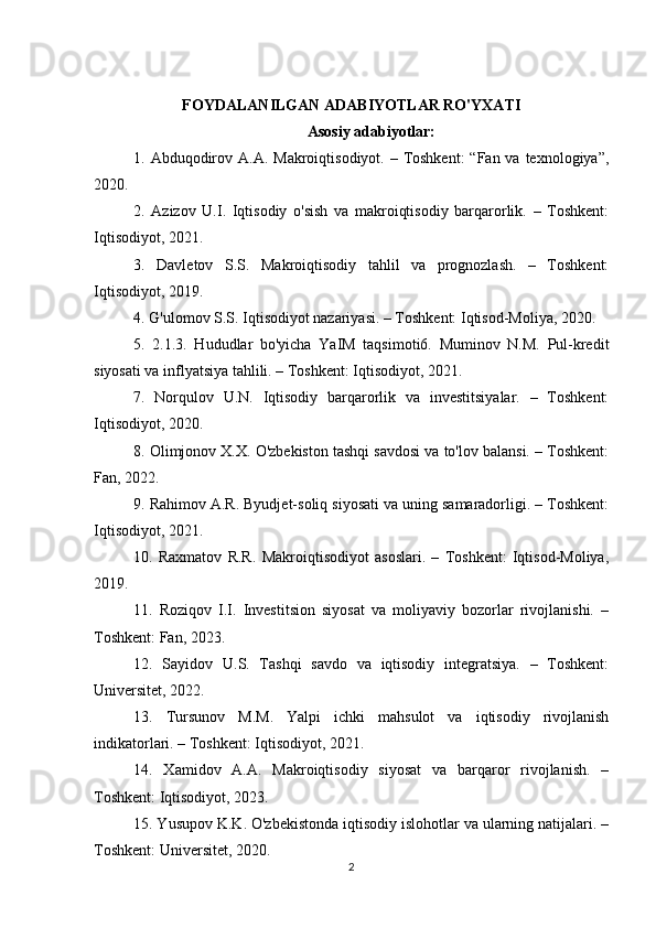 FOYDALANILGAN ADABIYOTLAR RO'YXATI
Asosiy adabiyotlar:
1. Abduqodirov A.A.  Makroiqtisodiyot. – Toshkent:  “Fan va texnologiya”,
2020.
2.   Azizov   U.I.   Iqtisodiy   o'sish   va   makroiqtisodiy   barqarorlik.   –   Toshkent:
Iqtisodiyot, 2021.
3.   Davletov   S.S.   Makroiqtisodiy   tahlil   va   prognozlash.   –   Toshkent:
Iqtisodiyot, 2019.
4. G'ulomov S.S. Iqtisodiyot nazariyasi. – Toshkent: Iqtisod-Moliya, 2020.
5.   2.1.3.   Hududlar   bo'yicha   YaIM   taqsimoti6.   Muminov   N.M.   Pul-kredit
siyosati va inflyatsiya tahlili. – Toshkent: Iqtisodiyot, 2021.
7.   Norqulov   U.N.   Iqtisodiy   barqarorlik   va   investitsiyalar.   –   Toshkent:
Iqtisodiyot, 2020.
8. Olimjonov X.X. O'zbekiston tashqi savdosi va to'lov balansi. – Toshkent:
Fan, 2022.
9. Rahimov A.R. Byudjet-soliq siyosati va uning samaradorligi. – Toshkent:
Iqtisodiyot, 2021.
10.   Raxmatov   R.R.   Makroiqtisodiyot   asoslari.   –   Toshkent:   Iqtisod-Moliya,
2019.
11.   Roziqov   I.I.   Investitsion   siyosat   va   moliyaviy   bozorlar   rivojlanishi.   –
Toshkent: Fan, 2023.
12.   Sayidov   U.S.   Tashqi   savdo   va   iqtisodiy   integratsiya.   –   Toshkent:
Universitet, 2022.
13.   Tursunov   M.M.   Yalpi   ichki   mahsulot   va   iqtisodiy   rivojlanish
indikatorlari. – Toshkent: Iqtisodiyot, 2021.
14.   Xamidov   A.A.   Makroiqtisodiy   siyosat   va   barqaror   rivojlanish.   –
Toshkent: Iqtisodiyot, 2023.
15. Yusupov K.K. O'zbekistonda iqtisodiy islohotlar va ularning natijalari. –
Toshkent: Universitet, 2020.
2 