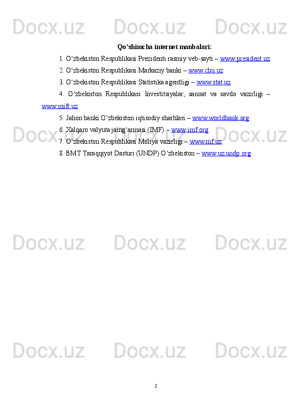 Qo shimcha internet manbalari:ʻ
1. O zbekiston Respublikasi Prezidenti rasmiy veb-sayti – 	
ʻ www.president.uz
2. O zbekiston Respublikasi Markaziy banki – 
ʻ www.cbu.uz  
3. O zbekiston Respublikasi Statistika agentligi – 
ʻ www.stat.uz  
4.   O zbekiston   Respublikasi   Investitsiyalar,   sanoat   va   savdo   vazirligi   –
ʻ
www.mift.uz  
5. Jahon banki O zbekiston iqtisodiy sharhlari – 	
ʻ www.worldbank.org  
6. Xalqaro valyuta jamg armasi (IMF) – 	
ʻ www.imf.org  
7. O zbekiston Respublikasi Moliya vazirligi – 	
ʻ www.mf.uz  
8. BMT Taraqqiyot Dasturi (UNDP) O zbekiston – 	
ʻ www.uz.undp.org  
2 