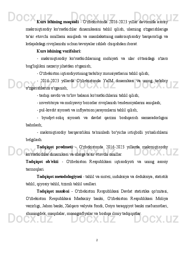 Kurs ishining maqsadi   - O'zbekistonda  2016-2023 yillar davomida asosiy
makroiqtisodiy   ko'rsatkichlar   dinamikasini   tahlil   qilish,   ularning   o'zgarishlariga
ta'sir   etuvchi   omillarni   aniqlash   va   mamlakatning   makroiqtisodiy   barqarorligi   va
kelajakdagi rivojlanishi uchun tavsiyalar ishlab chiqishdan iborat.
Kurs ishining vazifalari:
-   makroiqtisodiy   ko'rsatkichlarning   mohiyati   va   ular   o'rtasidagi   o'zaro
bog'liqlikni nazariy jihatdan o'rganish;
- O'zbekiston iqtisodiyotining tarkibiy xususiyatlarini tahlil qilish;
-   2016-2023   yillarda   O'zbekistonda   YaIM   dinamikasi   va   uning   tarkibiy
o'zgarishlarini o'rganish;
- tashqi savdo va to'lov balansi ko'rsatkichlarini tahlil qilish;
- investitsiya va moliyaviy bozorlar rivojlanish tendensiyalarini aniqlash;
- pul-kredit siyosati va inflyatsion jarayonlarni tahlil qilish;
-   byudjet-soliq   siyosati   va   davlat   qarzini   boshqarish   samaradorligini
baholash;
-   makroiqtisodiy   barqarorlikni   ta'minlash   bo'yicha   istiqbolli   yo'nalishlarni
belgilash.
Tadqiqot   predmeti   -   O'zbekistonda   2016-2023   yillarda   makroiqtisodiy
ko'rsatkichlar dinamikasi va ularga ta'sir etuvchi omillar.
Tadqiqot   ob'ekti   -   O'zbekiston   Respublikasi   iqtisodiyoti   va   uning   asosiy
tarmoqlari.
Tadqiqot metodologiyasi  - tahlil va sintez, induksiya va deduksiya, statistik
tahlil, qiyosiy tahlil, tizimli tahlil usullari.
Tadqiqot   manbai   -   O'zbekiston   Respublikasi   Davlat   statistika   qo'mitasi,
O'zbekiston   Respublikasi   Markaziy   banki,   O'zbekiston   Respublikasi   Moliya
vazirligi, Jahon banki, Xalqaro valyuta fondi, Osiyo taraqqiyot banki ma'lumotlari,
shuningdek, maqolalar, monografiyalar va boshqa ilmiy tadqiqotlar.
2 