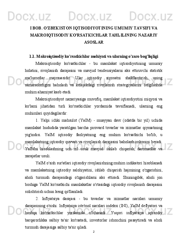 I BOB. O'ZBEKISTON IQTISODIYOTINING UMUMIY TAVSIFI VA
MAKROIQTISODIY KO'RSATKICHLAR TAHLILINING NAZARIY
ASOSLAR
1.1. Makroiqtisodiy ko'rsatkichlar mohiyati va ularning o'zaro bog'liqligi
Makroiqtisodiy   ko'rsatkichlar   -   bu   mamlakat   iqtisodiyotining   umumiy
holatini,   rivojlanish   darajasini   va   mavjud   tendensiyalarni   aks   ettiruvchi   statistik
ma'lumotlar   majmuasidir.   Ular   iqtisodiy   siyosatni   shakllantirish,   uning
samaradorligini   baholash   va   kelajakdagi   rivojlanish   strategiyalarini   belgilashda
muhim ahamiyat kasb etadi.
Makroiqtisodiyot nazariyasiga muvofiq, mamlakat iqtisodiyotini miqyosi va
ko'lami   jihatidan   turli   ko'rsatkichlar   yordamida   tavsiflanadi,   ularning   eng
muhimlari quyidagilardir:
1.   Yalpi   ichki   mahsulot   (YaIM)   -   muayyan   davr   (odatda   bir   yil)   uchida
mamlakat   hududida   yaratilgan   barcha   pirovard   tovarlar   va   xizmatlar   qiymatining
yig'indisi.   YaIM   iqtisodiy   faoliyatning   eng   muhim   ko'rsatkichi   bo'lib,   u
mamlakatning iqtisodiy quvvati va rivojlanish darajasini baholash imkonini beradi.
YaIMni   hisoblashning   uch   xil   usuli   mavjud:   ishlab   chiqarish,   daromadlar   va
xarajatlar usuli.
YaIM o'sish sur'atlari iqtisodiy rivojlanishning muhim indikatori hisoblanadi
va   mamlakatning   iqtisodiy   salohiyatini,   ishlab   chiqarish   hajmining   o'zgarishini,
aholi   turmush   darajasidagi   o'zgarishlarni   aks   ettiradi.   Shuningdek,   aholi   jon
boshiga  YaIM  ko'rsatkichi   mamlakatlar   o'rtasidagi   iqtisodiy  rivojlanish  darajasini
solishtirish uchun keng qo'llaniladi.
2.   Inflyatsiya   darajasi   -   bu   tovarlar   va   xizmatlar   narxlari   umumiy
darajasining o'sishi. Inflyatsiya iste'mol narxlari indeksi (INI), YaIM deflyatori va
boshqa   ko'rsatkichlar   yordamida   o'lchanadi.   Yuqori   inflyatsiya   iqtisodiy
barqarorlikka   salbiy   ta'sir   ko'rsatadi,   investorlar   ishonchini   pasaytiradi   va   aholi
turmush darajasiga salbiy ta'sir qiladi.
2 