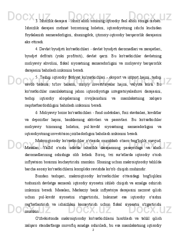 3. Ishsizlik darajasi - ishsiz aholi sonining iqtisodiy faol aholi soniga nisbati.
Ishsizlik   darajasi   mehnat   bozorining   holatini,   iqtisodiyotning   ishchi   kuchidan
foydalanish   samaradorligini,   shuningdek,   ijtimoiy-iqtisodiy   barqarorlik   darajasini
aks ettiradi.
4. Davlat byudjeti ko'rsatkichlari - davlat byudjeti daromadlari va xarajatlari,
byudjet   defitsiti   (yoki   profitsiti),   davlat   qarzi.   Bu   ko'rsatkichlar   davlatning
moliyaviy   ahvolini,   fiskal   siyosatning   samaradorligini   va   moliyaviy   barqarorlik
darajasini baholash imkonini beradi.
5. Tashqi iqtisodiy faoliyat ko'rsatkichlari - eksport va import hajmi, tashqi
savdo   balansi,   to'lov   balansi,   xorijiy   investitsiyalar   hajmi,   valyuta   kursi.   Bu
ko'rsatkichlar   mamlakatning   jahon   iqtisodiyotiga   integratsiyalashuvi   darajasini,
tashqi   iqtisodiy   aloqalarning   rivojlanishini   va   mamlakatning   xalqaro
raqobatbardoshligini baholash imkonini beradi.
6. Moliyaviy bozor ko'rsatkichlari - fond indekslari, foiz stavkalari, kreditlar
va   depozitlar   hajmi,   banklarning   aktivlari   va   passivlari.   Bu   ko'rsatkichlar
moliyaviy   tizimning   holatini,   pul-kredit   siyosatning   samaradorligini   va
iqtisodiyotning investitsion jozibadorligini baholash imkonini beradi.
Makroiqtisodiy   ko'rsatkichlar   o'rtasida   murakkab   o'zaro   bog'liqlik   mavjud.
Masalan,   YaIM   o'sishi   odatda   ishsizlik   darajasining   pasayishiga   va   aholi
daromadlarining   oshishiga   olib   keladi.   Biroq,   tez   sur'atlarda   iqtisodiy   o'sish
inflyatsion bosimni kuchaytirishi mumkin. Shuning uchun makroiqtisodiy tahlilda
barcha asosiy ko'rsatkichlarni kompleks ravishda ko'rib chiqish muhimdir.
Bundan   tashqari,   makroiqtisodiy   ko'rsatkichlar   o'rtasidagi   bog'liqlikni
tushunish   davlatga   samarali   iqtisodiy   siyosatni   ishlab   chiqish   va   amalga   oshirish
imkonini   beradi.   Masalan,   Markaziy   bank   inflyatsiya   darajasini   nazorat   qilish
uchun   pul-kredit   siyosatini   o'zgartirishi,   hukumat   esa   iqtisodiy   o'sishni
rag'batlantirish   va   ishsizlikni   kamaytirish   uchun   fiskal   siyosatni   o'zgartirishi
mumkin.
O'zbekistonda   makroiqtisodiy   ko'rsatkichlarni   hisoblash   va   tahlil   qilish
xalqaro   standartlarga   muvofiq   amalga   oshiriladi,   bu   esa   mamlakatning   iqtisodiy
2 