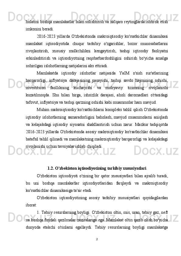 holatini boshqa mamlakatlar bilan solishtirish va xalqaro reytinglarda ishtirok etish
imkonini beradi.
2016-2023   yillarda   O'zbekistonda   makroiqtisodiy   ko'rsatkichlar   dinamikasi
mamlakat   iqtisodiyotida   chuqur   tarkibiy   o'zgarishlar,   bozor   munosabatlarini
rivojlantirish,   xususiy   mulkchilikni   kengaytirish,   tashqi   iqtisodiy   faoliyatni
erkinlashtirish   va   iqtisodiyotning   raqobatbardoshligini   oshirish   bo'yicha   amalga
oshirilgan islohotlarning natijalarini aks ettiradi.
Mamlakatda   iqtisodiy   islohotlar   natijasida   YaIM   o'sish   sur'atlarining
barqarorligi,   inflyatsiya   darajasining   pasayishi,   tashqi   savdo   hajmining   oshishi,
investitsion   faollikning   kuchayishi   va   moliyaviy   tizimning   rivojlanishi
kuzatilmoqda.   Shu   bilan   birga,   ishsizlik   darajasi,   aholi   daromadlari   o'rtasidagi
tafovut, inflyatsiya va tashqi qarzning oshishi kabi muammolar ham mavjud.
Muhim makroiqtisodiy ko'rsatkichlarni kompleks tahlil qilish O'zbekistonda
iqtisodiy   islohotlarning   samaradorligini   baholash,   mavjud   muammolarni   aniqlash
va   kelajakdagi   iqtisodiy   siyosatni   shakllantirish   uchun   zarur.   Mazkur   tadqiqotda
2016-2023 yillarda O'zbekistonda asosiy makroiqtisodiy ko'rsatkichlar dinamikasi
batafsil tahlil qilinadi va mamlakatning makroiqtisodiy barqarorligi va kelajakdagi
rivojlanishi uchun tavsiyalar ishlab chiqiladi.
1.2. O'zbekiston iqtisodiyotining tarkibiy xususiyatlari
O'zbekiston   iqtisodiyoti   o'zining   bir   qator   xususiyatlari   bilan   ajralib   turadi,
bu   uni   boshqa   mamlakatlar   iqtisodiyotlaridan   farqlaydi   va   makroiqtisodiy
ko'rsatkichlar dinamikasiga ta'sir etadi.
O'zbekiston   iqtisodiyotining   asosiy   tarkibiy   xususiyatlari   quyidagilardan
iborat:
1. Tabiiy resurslarning boyligi. O'zbekiston oltin, mis, uran, tabiiy gaz, neft
va boshqa foydali qazilmalar zaxiralariga ega. Mamlakat oltin qazib olish bo'yicha
dunyoda   etakchi   o'rinlarni   egallaydi.   Tabiiy   resurslarning   boyligi   mamlakatga
2 