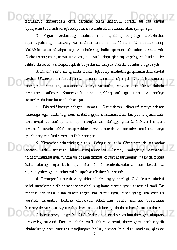 xomashyo   eksportidan   katta   daromad   olish   imkonini   beradi,   bu   esa   davlat
byudjetini to'ldirish va iqtisodiyotni rivojlantirishda muhim ahamiyatga ega.
2.   Agrar   sektorning   muhim   roli.   Qishloq   xo'jaligi   O'zbekiston
iqtisodiyotining   an'anaviy   va   muhim   tarmog'i   hisoblanadi.   U   mamlakatning
YaIMida   katta   ulushga   ega   va   aholining   katta   qismini   ish   bilan   ta'minlaydi.
O'zbekiston paxta, meva-sabzavot, don va boshqa  qishloq xo'jaligi  mahsulotlarini
ishlab chiqarish va eksport qilish bo'yicha mintaqada etakchi o'rinlarni egallaydi.
3. Davlat sektorining katta ulushi. Iqtisodiy islohotlarga qaramasdan, davlat
sektori   O'zbekiston   iqtisodiyotida  hamon  muhim   rol  o'ynaydi.   Davlat   korxonalari
energetika,   transport,   telekommunikatsiya   va   boshqa   muhim   tarmoqlarda   etakchi
o'rinlarni   egallaydi.   Shuningdek,   davlat   qishloq   xo'jaligi,   sanoat   va   moliya
sektorlarida ham katta ulushga ega.
4.   Diversifikatsiyalashgan   sanoat.   O'zbekiston   diversifikatsiyalashgan
sanoatga   ega,   unda   tog'-kon,   metallurgiya,   mashinasozlik,   kimyo,   to'qimachilik,
oziq-ovqat   va   boshqa   tarmoqlar   rivojlangan.   So'nggi   yillarda   hukumat   import
o'rnini   bosuvchi   ishlab   chiqarishlarni   rivojlantirish   va   sanoatni   modernizatsiya
qilish bo'yicha faol siyosat olib bormoqda.
5.   Xizmatlar   sektorining   o'sishi.   So'nggi   yillarda   O'zbekistonda   xizmatlar
sektori   jadal   sur'atlar   bilan   rivojlanmoqda.   Savdo,   moliyaviy   xizmatlar,
telekommunikatsiya, turizm va boshqa xizmat ko'rsatish tarmoqlari YaIMda tobora
katta   ulushga   ega   bo'lmoqda.   Bu   global   tendentsiyalarga   mos   keladi   va
iqtisodiyotning postindustrial bosqichga o'tishini ko'rsatadi.
6.   Demografik   o'sish   va   yoshlar   ulushining   yuqoriligi.   O'zbekiston   aholisi
jadal sur'atlarda o'sib bormoqda va aholining katta qismini yoshlar tashkil etadi. Bu
mehnat   resurslari   bilan   ta'minlanganlikni   ta'minlaydi,   biroq   yangi   ish   o'rinlari
yaratish   zaruratini   keltirib   chiqaradi.   Aholining   o'sishi   iste'mol   bozorining
kengayishi va iqtisodiy o'sish uchun ichki talabning oshishiga ham hissa qo'shadi.
7. Mintaqaviy tengsizlik. O'zbekistonda iqtisodiy rivojlanishning mintaqaviy
tengsizligi mavjud. Toshkent shahri va Toshkent viloyati, shuningdek, boshqa yirik
shaharlar   yuqori   darajada   rivojlangan   bo'lsa,   chekka   hududlar,   ayniqsa,   qishloq
2 