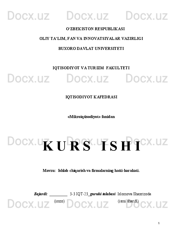 O ‘ ZBEKISTON RESPUBLIKASI
OLIY TA ’ LIM , FAN VA INNOVATSIYALAR  VAZIRLIGI
BUXORO DAVLAT UNIVERSITETI
IQTISODIYOT VA TURIZM  FAKULTETI
IQTISODIYOT  KAFEDRASI
« Mikroiqtisodiyot » fanidan
K U R S   I S H I
Mavzu:   Ishlab chiqarish va firmalarning hatti-harakati.
 Bajardi:    _______ __   3-3 IQT-23 _ guruhi talabasi    Islomova Shaxrizoda
  (imzo)                                                       (ismi sharifi)
1 