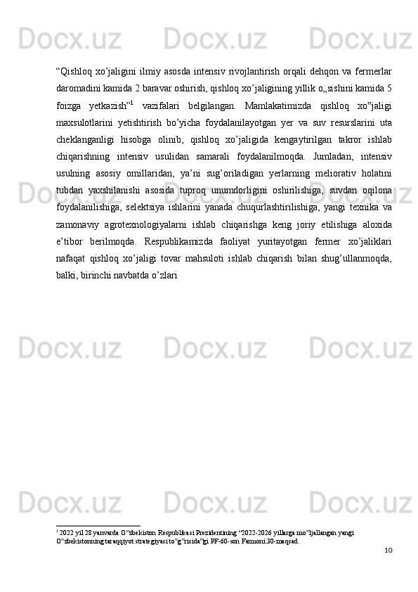 “Qishloq   xo’jaligini   ilmiy   asosda   intensiv   rivojlantirish   orqali   dehqon   va   fermerlar
daromadini kamida 2 baravar oshirish, qishloq xo’jaligining yillik o„sishini kamida 5
foizga   yetkazish” 1
  vazifalari   belgilangan.   Mamlakatimizda   qishloq   xo jaligi‟
maxsulotlarini   yetishtirish   bo’yicha   foydalanilayotgan   yer   va   suv   resurslarini   uta
cheklanganligi   hisobga   olinib,   qishloq   xo’jaligida   kengaytirilgan   takror   ishlab
chiqarishning   intensiv   usulidan   samarali   foydalanilmoqda.   Jumladan,   intensiv
usulning   asosiy   omillaridan,   ya’ni   sug’oriladigan   yerlarning   meliorativ   holatini
tubdan   yaxshilanishi   asosida   tuproq   unumdorligini   oshirilishiga,   suvdan   oqilona
foydalanilishiga,   selektsiya   ishlarini   yanada   chuqurlashtirilishiga,   yangi   texnika   va
zamonaviy   agrotexnologiyalarni   ishlab   chiqarishga   keng   joriy   etilishiga   aloxida
e’tibor   berilmoqda.   Respublikamizda   faoliyat   yuritayotgan   fermer   xo’jaliklari
nafaqat   qishloq   xo’jaligi   tovar   mahsuloti   ishlab   chiqarish   bilan   shug’ullanmoqda,
balki, birinchi navbatda o’zlari
1
  2022 yil 28 yanvarda O zbekiston Respublikasi Prezidentining “2022-2026 yillarga mo ljallangan yangi 	
‟ ‟
O zbekistonning taraqqiyot strategiyasi to g risida”gi PF-60-son Farmoni.30-maqsad.	
‟ ‟ ‟
10 
