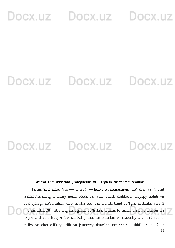 1.3Firmalar tushunchasi, maqsadlari va ularga ta’sir etuvchi omillar.
Firma   ( inglizcha :   firm   —   imzo)   —   korxona ,   kompaniya ,   xo jalik   va   tijoratʻ
tashkilotlarining   umumiy   nomi.   Xodimlar   soni,   mulk   shakllari,   huquqiy   holati   va
boshqalarga ko ra xilma-xil Firmalar bor. Firmalarda band bo lgan xodimlar soni  2	
ʻ ʻ
—3 kishidan 20—30 ming kishigacha bo lishi mumkin. Firmalar barcha mulk turlari	
ʻ
negizida davlat, kooperativ, shirkat, jamoa tashkilotlari va maxalliy davlat idoralari,
milliy   va   chet   ellik   yuridik   va   jismoniy   shaxslar   tomonidan   tashkil   etiladi.   Ular
11 