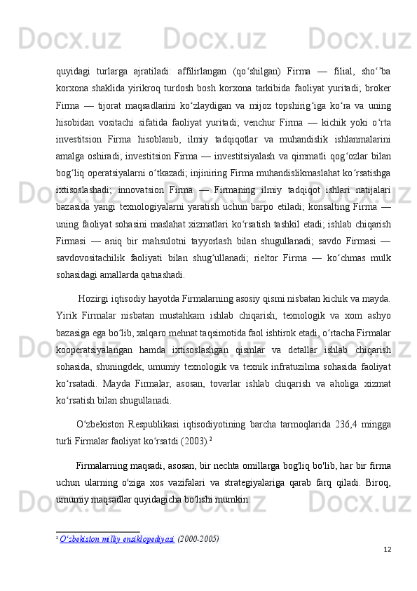 quyidagi   turlarga   ajratiladi:   affilirlangan   (qo shilgan)   Firma   —   filial,   sho baʻ ʻʼ
korxona   shaklida   yirikroq   turdosh   bosh   korxona   tarkibida   faoliyat   yuritadi;   broker
Firma   —   tijorat   maqsadlarini   ko zlaydigan   va   mijoz   topshirig iga   ko ra   va   uning	
ʻ ʻ ʻ
hisobidan   vositachi   sifatida   faoliyat   yuritadi;   venchur   Firma   —   kichik   yoki   o rta	
ʻ
investitsion   Firma   hisoblanib,   ilmiy   tadqiqotlar   va   muhandislik   ishlanmalarini
amalga  oshiradi;  investitsion   Firma  —  investitsiyalash   va  qimmatli   qog ozlar  bilan	
ʻ
bog liq operatsiyalarni o tkazadi; injiniring Firma muhandislikmaslahat ko rsatishga	
ʻ ʻ ʻ
ixtisoslashadi;   innovatsion   Firma   —   Firmaning   ilmiy   tadqiqot   ishlari   natijalari
bazasida   yangi   texnologiyalarni   yaratish   uchun   barpo   etiladi;   konsalting   Firma   —
uning faoliyat sohasini  maslahat  xizmatlari ko rsatish tashkil etadi; ishlab chiqarish	
ʻ
Firmasi   —   aniq   bir   mahsulotni   tayyorlash   bilan   shugullanadi;   savdo   Firmasi   —
savdovositachilik   faoliyati   bilan   shug ullanadi;   rieltor   Firma   —   ko chmas   mulk	
ʻ ʻ
sohasidagi amallarda qatnashadi.
 Hozirgi iqtisodiy hayotda Firmalarning asosiy qismi nisbatan kichik va mayda.
Yirik   Firmalar   nisbatan   mustahkam   ishlab   chiqarish,   texnologik   va   xom   ashyo
bazasiga ega bo lib, xalqaro mehnat taqsimotida faol ishtirok etadi, o rtacha Firmalar	
ʻ ʻ
kooperatsiyalangan   hamda   ixtisoslashgan   qismlar   va   detallar   ishlab   chiqarish
sohasida,   shuningdek,   umumiy   texnologik   va   texnik   infratuzilma   sohasida   faoliyat
ko rsatadi.   Mayda   Firmalar,   asosan,   tovarlar   ishlab   chiqarish   va   aholiga   xizmat	
ʻ
ko rsatish bilan shugullanadi.
ʻ
O zbekiston   Respublikasi   iqtisodiyotining   barcha   tarmoqlarida   236,4   mingga	
ʻ
turli Firmalar faoliyat ko rsatdi (2003).	
ʻ 2
Firmalarning maqsadi, asosan, bir nechta omillarga bog'liq bo'lib, har bir firma
uchun   ularning   o'ziga   xos   vazifalari   va   strategiyalariga   qarab   farq   qiladi.   Biroq,
umumiy maqsadlar quyidagicha bo'lishi mumkin:
2
  O zbekiston milliy ensiklopediyasi	
ʻ   (2000-2005)  
12 