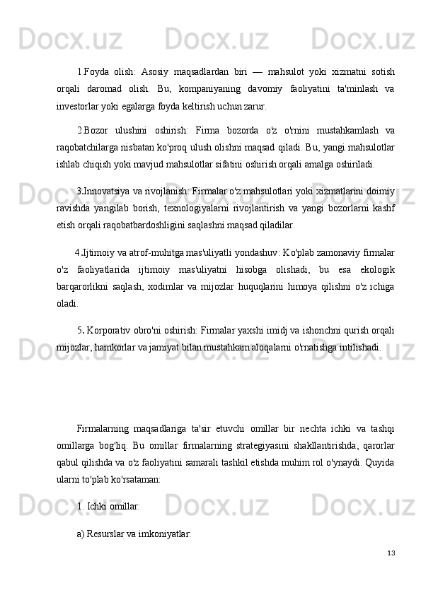 1.Foyda   olish :   Asosiy   maqsadlardan   biri   —   mahsulot   yoki   xizmatni   sotish
orqali   daromad   olish.   Bu,   kompaniyaning   davomiy   faoliyatini   ta'minlash   va
investorlar yoki egalarga foyda keltirish uchun zarur.
2.Bozor   ulushini   oshirish :   Firma   bozorda   o'z   o'rnini   mustahkamlash   va
raqobatchilarga nisbatan ko'proq ulush olishni maqsad qiladi. Bu, yangi mahsulotlar
ishlab chiqish yoki mavjud mahsulotlar sifatini oshirish orqali amalga oshiriladi.
       3 . Innovatsiya va rivojlanish : Firmalar o'z mahsulotlari yoki xizmatlarini doimiy
ravishda   yangilab   borish,   texnologiyalarni   rivojlantirish   va   yangi   bozorlarni   kashf
etish orqali raqobatbardoshligini saqlashni maqsad qiladilar.
       4 . Ijtimoiy va atrof-muhitga mas'uliyatli yondashuv : Ko'plab zamonaviy firmalar
o'z   faoliyatlarida   ijtimoiy   mas'uliyatni   hisobga   olishadi,   bu   esa   ekologik
barqarorlikni   saqlash,   xodimlar   va   mijozlar   huquqlarini   himoya   qilishni   o'z   ichiga
oladi.
5 .  Korporativ obro'ni oshirish : Firmalar yaxshi imidj va ishonchni qurish orqali
mijozlar, hamkorlar va jamiyat bilan mustahkam aloqalarni o'rnatishga intilishadi.
Firmalarning   maqsadlariga   ta'sir   etuvchi   omillar   bir   nechta   ichki   va   tashqi
omillarga   bog'liq.   Bu   omillar   firmalarning   strategiyasini   shakllantirishda,   qarorlar
qabul qilishda va o'z faoliyatini samarali tashkil etishda muhim rol o'ynaydi. Quyida
ularni to'plab ko'rsataman:
1. Ichki omillar:
a) Resurslar va imkoniyatlar:
13 
