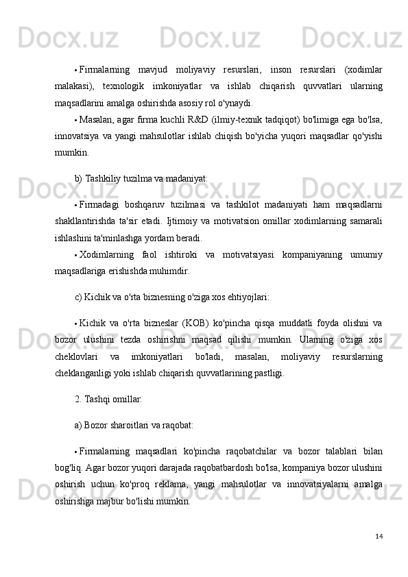  Firmalarning   mavjud   moliyaviy   resurslari,   inson   resurslari   (xodimlar
malakasi),   texnologik   imkoniyatlar   va   ishlab   chiqarish   quvvatlari   ularning
maqsadlarini amalga oshirishda asosiy rol o'ynaydi.
 Masalan, agar firma kuchli R&D (ilmiy-texnik tadqiqot) bo'limiga ega bo'lsa,
innovatsiya  va  yangi  mahsulotlar   ishlab  chiqish  bo'yicha  yuqori   maqsadlar   qo'yishi
mumkin.
b) Tashkiliy tuzilma va madaniyat:
 Firmadagi   boshqaruv   tuzilmasi   va   tashkilot   madaniyati   ham   maqsadlarni
shakllantirishda   ta'sir   etadi.   Ijtimoiy   va   motivatsion   omillar   xodimlarning   samarali
ishlashini ta'minlashga yordam beradi.
 Xodimlarning   faol   ishtiroki   va   motivatsiyasi   kompaniyaning   umumiy
maqsadlariga erishishda muhimdir.
c) Kichik va o'rta biznesning o'ziga xos ehtiyojlari:
 Kichik   va   o'rta   bizneslar   (KOB)   ko'pincha   qisqa   muddatli   foyda   olishni   va
bozor   ulushini   tezda   oshirishni   maqsad   qilishi   mumkin.   Ularning   o'ziga   xos
cheklovlari   va   imkoniyatlari   bo'ladi,   masalan,   moliyaviy   resurslarning
cheklanganligi yoki ishlab chiqarish quvvatlarining pastligi.
2. Tashqi omillar:
a) Bozor sharoitlari va raqobat:
 Firmalarning   maqsadlari   ko'pincha   raqobatchilar   va   bozor   talablari   bilan
bog'liq. Agar bozor yuqori darajada raqobatbardosh bo'lsa, kompaniya bozor ulushini
oshirish   uchun   ko'proq   reklama,   yangi   mahsulotlar   va   innovatsiyalarni   amalga
oshirishga majbur bo'lishi mumkin.
14 