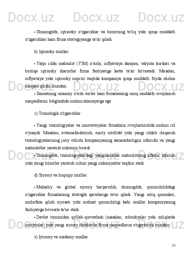  Shuningdek,   iqtisodiy   o'zgarishlar   va   bozorning   to'liq   yoki   qisqa   muddatli
o'zgarishlari ham firma strategiyasiga ta'sir qiladi.
b) Iqtisodiy omillar:
 Yalpi   ichki   mahsulot   (YIM)   o'sishi,   inflyatsiya   darajasi,   valyuta   kurslari   va
boshqa   iqtisodiy   sharoitlar   firma   faoliyatiga   katta   ta'sir   ko'rsatadi.   Masalan,
inflyatsiya   yoki   iqtisodiy   inqiroz   vaqtida   kompaniya   qisqa   muddatli   foyda   olishni
maqsad qilishi mumkin.
 Sanoatning umumiy o'sish sur'ati ham firmalarning uzoq muddatli rivojlanish
maqsadlarini belgilashda muhim ahamiyatga ega.
c) Texnologik o'zgarishlar:
 Yangi   texnologiyalar   va   innovatsiyalar   firmalarni   rivojlantirishda   muhim   rol
o'ynaydi.   Masalan,   avtomatlashtirish,   sun'iy   intellekt   yoki   yangi   ishlab   chiqarish
texnologiyalarining   joriy   etilishi   kompaniyaning   samaradorligini   oshirishi   va   yangi
mahsulotlar yaratish imkonini beradi.
 Shuningdek,   texnologiyalardagi   yangilanishlar   mahsulotning   sifatini   oshirish
yoki yangi bozorlar yaratish uchun yangi imkoniyatlar taqdim etadi.
d) Siyosiy va huquqiy omillar:
 Mahalliy   va   global   siyosiy   barqarorlik,   shuningdek,   qonunchilikdagi
o'zgarishlar   firmalarning   strategik   qarorlariga   ta'sir   qiladi.   Yangi   soliq   qonunlari,
muhofaza   qilish   siyosati   yoki   mehnat   qonunchiligi   kabi   omillar   kompaniyaning
faoliyatiga bevosita ta'sir etadi.
 Davlat   tomonidan   qo'llab-quvvatlash   (masalan,   subsidiyalar   yoki   soliqlarda
imtiyozlar) yoki yangi siyosiy cheklovlar firma maqsadlarini o'zgartirishi mumkin.
e) Ijtimoiy va madaniy omillar:
15 