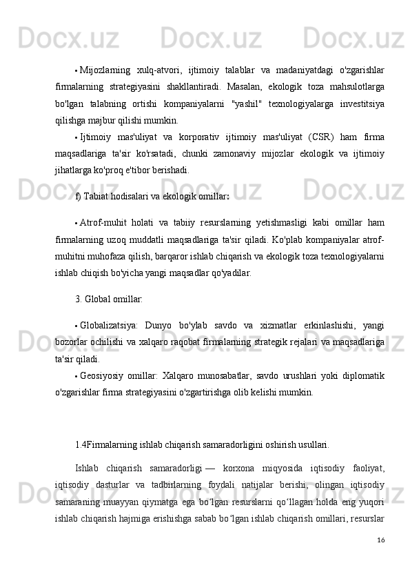  Mijozlarning   xulq-atvori,   ijtimoiy   talablar   va   madaniyatdagi   o'zgarishlar
firmalarning   strategiyasini   shakllantiradi.   Masalan,   ekologik   toza   mahsulotlarga
bo'lgan   talabning   ortishi   kompaniyalarni   "yashil"   texnologiyalarga   investitsiya
qilishga majbur qilishi mumkin.
 Ijtimoiy   mas'uliyat   va   korporativ   ijtimoiy   mas'uliyat   (CSR)   ham   firma
maqsadlariga   ta'sir   ko'rsatadi,   chunki   zamonaviy   mijozlar   ekologik   va   ijtimoiy
jihatlarga ko'proq e'tibor berishadi.
f) Tabiat hodisalari va ekologik omillar :
 Atrof-muhit   holati   va   tabiiy   resurslarning   yetishmasligi   kabi   omillar   ham
firmalarning   uzoq   muddatli   maqsadlariga   ta'sir   qiladi.   Ko'plab   kompaniyalar   atrof-
muhitni muhofaza qilish, barqaror ishlab chiqarish va ekologik toza texnologiyalarni
ishlab chiqish bo'yicha yangi maqsadlar qo'yadilar.
3. Global omillar:
 Globalizatsiya :   Dunyo   bo'ylab   savdo   va   xizmatlar   erkinlashishi,   yangi
bozorlar ochilishi va xalqaro raqobat firmalarning strategik rejalari va maqsadlariga
ta'sir qiladi.
 Geosiyosiy   omillar :   Xalqaro   munosabatlar,   savdo   urushlari   yoki   diplomatik
o'zgarishlar firma strategiyasini o'zgartirishga olib kelishi mumkin.
1.4Firmalarning ishlab chiqarish samaradorligini oshirish usullari.
Ishlab   chiqarish   samaradorligi   —   korxona   miqyosida   iqtisodiy   faoliyat,
iqtisodiy   dasturlar   va   tadbirlarning   foydali   natijalar   berishi,   olingan   iqtisodiy
samaraning   muayyan   qiymatga   ega   bo lgan   resurslarni   qo llagan   holda   eng   yuqoriʻ ʻ
ishlab chiqarish hajmiga erishishga sabab bo lgan ishlab chiqarish omillari, resurslar	
ʻ
16 