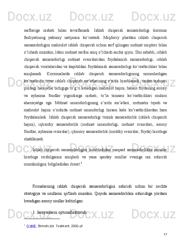 sarflariga   nisbati   bilan   tavsiflanadi.   Ishlab   chiqarish   samaradorligi   korxona
faoliyatining   yakuniy   natijasini   ko rsatadi.   Miqdoriy   jihatdan   ishlab   chiqarishʻ
samaradorligini mahsulot ishlab chiqarish uchun sarf qilingan mehnat miqdori bilan
o lchash mumkin, lekin mehnat sarfini aniq o lchash ancha qiyin. Shu sababli, ishlab	
ʻ ʻ
chiqarish   samaradorligi   mehnat   resurslaridan   foydalanish   samaradorligi;   ishlab
chiqarish vositalaridan va kapitaldan foydalanish samaradorligi ko rsatkichlari bilan	
ʻ
aniqlanadi.   Korxonalarda   ishlab   chiqarish   samaradorligining   umumlashgan
ko rsatkichi  tovar  ishlab chiqarish sur atlarining o sishi  hisoblanadi, undan tashqari	
ʻ ʼ ʻ
puldagi harajatlar birligiga to g ri keladigan mahsulot hajmi, balans foydaning asosiy	
ʻ ʻ
va   aylanma   fondlar   yigindisiga   nisbati,   to la   tannarx   ko rsatkichlari   muhim	
ʻ ʻ
ahamiyatga   ega.   Mehnat   unumdorligining   o sishi   sur atlari,   mehnatni   tejash   va
ʻ ʼ
mahsulot   hajmi   o sishida   mehnat   unumdorligi   hissasi   kabi   ko rsatkichlardan   ham	
ʻ ʻ
foydalaniladi.   Ishlab   chiqarish   samaradorligi   texnik   samaradorlik   (ishlab   chiqarish
hajmi),   iqtisodiy   samaradorlik   (mehnat   unumdorligi,   mehnat   resurslari,   asosiy
fondlar, aylanma resurslar), ijtimoiy samaradorlik (moddiy resurslar, foyda) hisobiga
shakllanadi.
Ishlab   chiqarish   samaradorligini   hisoblashdan   maqsad   samaradorlikka   nimalar
hisobiga   erishilganini   aniqlash   va   yana   qanday   omillar   evaziga   uni   oshirish
mumkinligini belgilashdan iborat. 3
Firmalarning   ishlab   chiqarish   samaradorligini   oshirish   uchun   bir   nechta
strategiya   va   usullarni   qo'llash   mumkin.   Quyida   samaradorlikni   oshirishga   yordam
beradigan asosiy usullar keltirilgan:
1. Jarayonlarni optimallashtirish
3
    O zME	
ʻ .	 Birinchi	 jild.	 Toshkent,	 2000-yil
17 