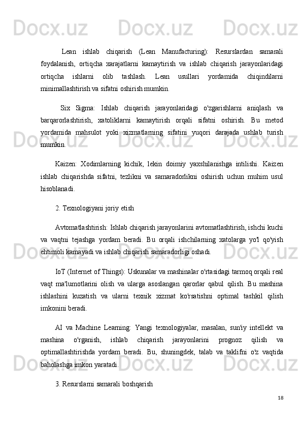   Lean   ishlab   chiqarish   (Lean   Manufacturing):   Resurslardan   samarali
foydalanish,   ortiqcha   xarajatlarni   kamaytirish   va   ishlab   chiqarish   jarayonlaridagi
ortiqcha   ishlarni   olib   tashlash.   Lean   usullari   yordamida   chiqindilarni
minimallashtirish va sifatni oshirish mumkin.
  Six   Sigma:   Ishlab   chiqarish   jarayonlaridagi   o'zgarishlarni   aniqlash   va
barqarorlashtirish,   xatoliklarni   kamaytirish   orqali   sifatni   oshirish.   Bu   metod
yordamida   mahsulot   yoki   xizmatlarning   sifatini   yuqori   darajada   ushlab   turish
mumkin.
Kaizen:   Xodimlarning   kichik,   lekin   doimiy   yaxshilanishga   intilishi.   Kaizen
ishlab   chiqarishda   sifatni,   tezlikni   va   samaradorlikni   oshirish   uchun   muhim   usul
hisoblanadi.
2. Texnologiyani joriy etish
Avtomatlashtirish:  Ishlab chiqarish jarayonlarini avtomatlashtirish, ishchi kuchi
va   vaqtni   tejashga   yordam   beradi.   Bu   orqali   ishchilarning   xatolarga   yo'l   qo'yish
ehtimoli kamayadi va ishlab chiqarish samaradorligi oshadi.
IoT (Internet of Things):  Uskunalar va mashinalar o'rtasidagi tarmoq orqali real
vaqt   ma'lumotlarini   olish   va   ularga   asoslangan   qarorlar   qabul   qilish.   Bu   mashina
ishlashini   kuzatish   va   ularni   texnik   xizmat   ko'rsatishni   optimal   tashkil   qilish
imkonini beradi.
AI   va   Machine   Learning:   Yangi   texnologiyalar,   masalan,   sun'iy   intellekt   va
mashina   o'rganish,   ishlab   chiqarish   jarayonlarini   prognoz   qilish   va
optimallashtirishda   yordam   beradi.   Bu,   shuningdek,   talab   va   taklifni   o'z   vaqtida
baholashga imkon yaratadi.
3. Resurslarni samarali boshqarish
18 