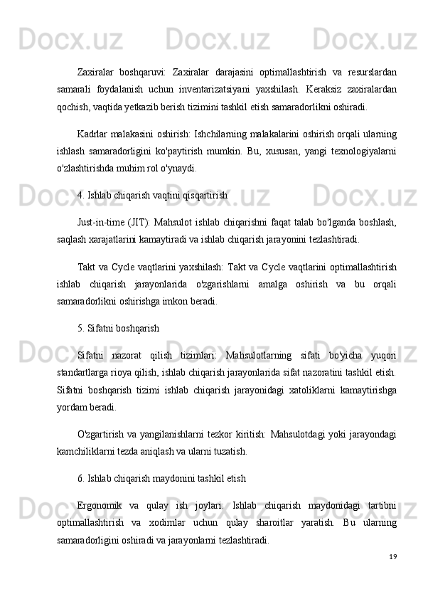 Zaxiralar   boshqaruvi:   Zaxiralar   darajasini   optimallashtirish   va   resurslardan
samarali   foydalanish   uchun   inventarizatsiyani   yaxshilash.   Keraksiz   zaxiralardan
qochish, vaqtida yetkazib berish tizimini tashkil etish samaradorlikni oshiradi.
Kadrlar malakasini oshirish:   Ishchilarning malakalarini oshirish orqali ularning
ishlash   samaradorligini   ko'paytirish   mumkin.   Bu,   xususan,   yangi   texnologiyalarni
o'zlashtirishda muhim rol o'ynaydi.
4. Ishlab chiqarish vaqtini qisqartirish
Just-in-time   (JIT):   Mahsulot   ishlab   chiqarishni   faqat   talab   bo'lganda   boshlash,
saqlash xarajatlarini kamaytiradi va ishlab chiqarish jarayonini tezlashtiradi.
Takt va Cycle vaqtlarini yaxshilash:   Takt va Cycle vaqtlarini optimallashtirish
ishlab   chiqarish   jarayonlarida   o'zgarishlarni   amalga   oshirish   va   bu   orqali
samaradorlikni oshirishga imkon beradi.
5. Sifatni boshqarish
Sifatni   nazorat   qilish   tizimlari:   Mahsulotlarning   sifati   bo'yicha   yuqori
standartlarga rioya qilish, ishlab chiqarish jarayonlarida sifat nazoratini tashkil etish.
Sifatni   boshqarish   tizimi   ishlab   chiqarish   jarayonidagi   xatoliklarni   kamaytirishga
yordam beradi.
O'zgartirish  va yangilanishlarni  tezkor  kiritish:   Mahsulotdagi  yoki  jarayondagi
kamchiliklarni tezda aniqlash va ularni tuzatish.
6. Ishlab chiqarish maydonini tashkil etish
Ergonomik   va   qulay   ish   joylari:   Ishlab   chiqarish   maydonidagi   tartibni
optimallashtirish   va   xodimlar   uchun   qulay   sharoitlar   yaratish.   Bu   ularning
samaradorligini oshiradi va jarayonlarni tezlashtiradi.
19 