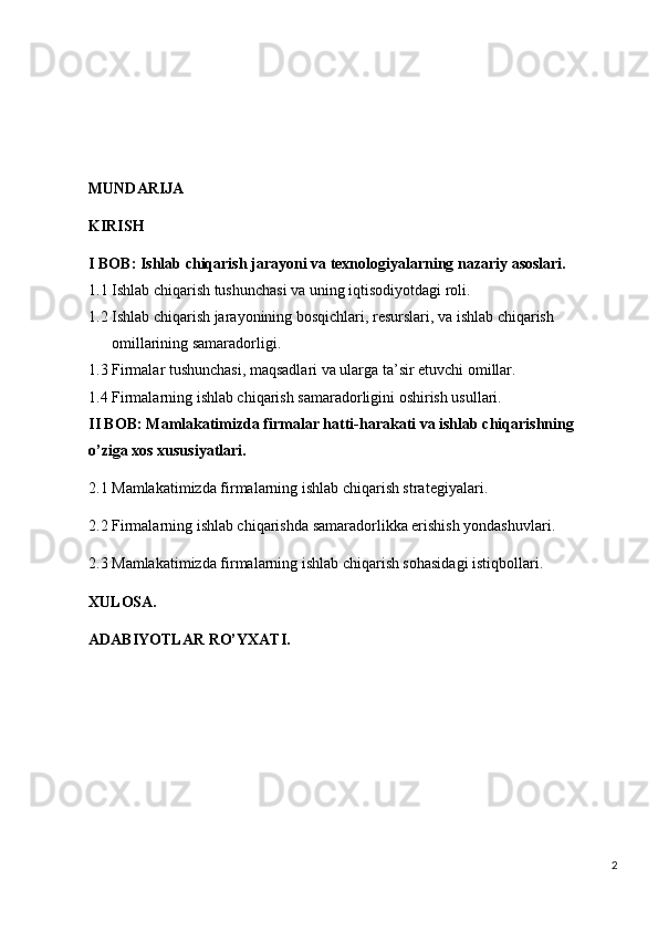 MUNDARIJA
KIRISH
I  BOB :   Ishlab chiqarish jarayoni va texnologiyalarning nazariy asoslari.
1.1 Ishlab chiqarish tushunchasi va uning iqtisodiyotdagi roli.
1.2 Ishlab chiqarish jarayonining bosqichlari, resurslari, va ishlab chiqarish 
omillarining samaradorligi.
1.3 Firmalar tushunchasi, maqsadlari va ularga ta’sir etuvchi omillar.
1.4 Firmalarning ishlab chiqarish samaradorligini oshirish usullari.
II BOB:  Mamlakatimizda firmalar hatti-harakati va ishlab chiqarishning 
o’ziga xos xususiyatlari.
2.1 Mamlakatimizda firmalarning ishlab chiqarish strategiyalari.
2.2 Firmalarning ishlab chiqarishda samaradorlikka erishish yondashuvlari.
2.3 Mamlakatimizda firmalarning ishlab chiqarish sohasidagi istiqbollari.
XULOSA.
ADABIYOTLAR RO’YXATI.
2 