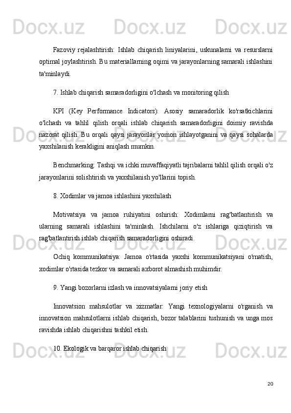 Fazoviy   rejalashtirish:   Ishlab   chiqarish   liniyalarini,   uskunalarni   va   resurslarni
optimal joylashtirish. Bu materiallarning oqimi va jarayonlarning samarali ishlashini
ta'minlaydi.
7. Ishlab chiqarish samaradorligini o'lchash va monitoring qilish
KPI   (Key   Performance   Indicators):   Asosiy   samaradorlik   ko'rsatkichlarini
o'lchash   va   tahlil   qilish   orqali   ishlab   chiqarish   samaradorligini   doimiy   ravishda
nazorat   qilish.   Bu   orqali   qaysi   jarayonlar   yomon   ishlayotganini   va   qaysi   sohalarda
yaxshilanish kerakligini aniqlash mumkin.
Benchmarking:  Tashqi va ichki muvaffaqiyatli tajribalarni tahlil qilish orqali o'z
jarayonlarini solishtirish va yaxshilanish yo'llarini topish.
8. Xodimlar va jamoa ishlashini yaxshilash
Motivatsiya   va   jamoa   ruhiyatini   oshirish:   Xodimlarni   rag'batlantirish   va
ularning   samarali   ishlashini   ta'minlash.   Ishchilarni   o'z   ishlariga   qiziqtirish   va
rag'batlantirish ishlab chiqarish samaradorligini oshiradi.
Ochiq   kommunikatsiya:   Jamoa   o'rtasida   yaxshi   kommunikatsiyani   o'rnatish,
xodimlar o'rtasida tezkor va samarali axborot almashish muhimdir.
9. Yangi bozorlarni izlash va innovatsiyalarni joriy etish
Innovatsion   mahsulotlar   va   xizmatlar:   Yangi   texnologiyalarni   o'rganish   va
innovatsion mahsulotlarni ishlab chiqarish, bozor talablarini tushunish va unga mos
ravishda ishlab chiqarishni tashkil etish.
10. Ekologik va barqaror ishlab chiqarish
20 