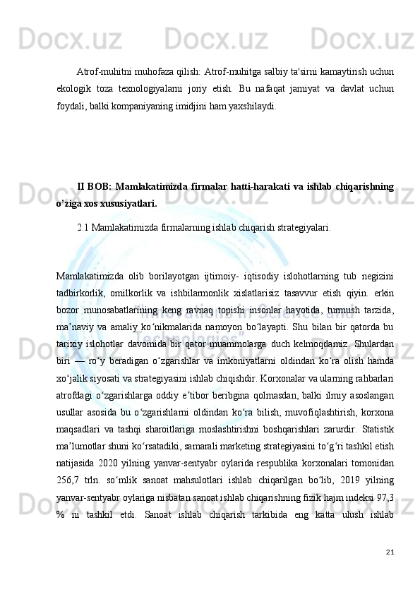 Atrof-muhitni muhofaza qilish:  Atrof-muhitga salbiy ta'sirni kamaytirish uchun
ekologik   toza   texnologiyalarni   joriy   etish.   Bu   nafaqat   jamiyat   va   davlat   uchun
foydali, balki kompaniyaning imidjini ham yaxshilaydi.
II   BOB:   Mamlakatimizda   firmalar   hatti-harakati   va  ishlab   chiqarishning
o’ziga xos xususiyatlari.
2.1 Mamlakatimizda firmalarning ishlab chiqarish strategiyalari.
Mamlakatimizda   olib   borilayotgan   ijtimoiy-   iqtisodiy   islohotlarning   tub   negizini
tadbirkorlik,   omilkorlik   va   ishbilarmonlik   xislatlarisiz   tasavvur   etish   qiyin.   erkin
bozor   munosabatlarining   keng   ravnaq   topishi   insonlar   hayotida,   turmush   tarzida,
ma naviy   va   amaliy   ko nikmalarida   namoyon   bo layapti.   Shu   bilan   bir   qatorda   buʼ ʻ ʻ
tarixiy   islohotlar   davomida   bir   qator   muammolarga   duch   kelmoqdamiz.   Shulardan
biri   —   ro y	
ʻ   beradigan   o zgarishlar	ʻ   va   imkoniyatlarni   oldindan   ko ra   olish   hamda	ʻ
xo jalik siyosati va strategiyasini ishlab chiqishdir.	
ʻ   Korxonalar va ularning rahbarlari
atrofdagi   o zgarishlarga   oddiy   e tibor   beribgina   qolmasdan,   balki   ilmiy   asoslangan	
ʻ ʼ
usullar   asosida   bu   o zgarishlarni   oldindan	
ʻ   ko ra	ʻ   bilish,   muvofiqlashtirish,   korxona
maqsadlari   va   tashqi   sharoitlariga   moslashtirishni   boshqarishlari   zarurdir.   Statistik
ma lumotlar shuni ko rsatadiki, samarali marketing strategiyasini to g ri tashkil etish	
ʼ ʻ ʻ ʻ
natijasida   2020   yilning   yanvar-sentyabr   oylarida   respublika   korxonalari   tomonidan
256,7   trln.   so mlik   sanoat   mahsulotlari   ishlab   chiqarilgan   bo lib,   2019   yilning	
ʻ ʻ
yanvar-sentyabr oylariga nisbatan sanoat ishlab chiqarishning fizik   hajm   indeksi   97,3
%   ni   tashkil   etdi.   Sanoat   ishlab   chiqarish   tarkibida   eng   katta   ulush   ishlab
21 