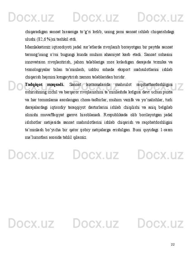 chiqaradigan   sanoat   hissasiga   to g ri   kelib,   uning   jami   sanoat   ishlab   chiqarishdagiʻ ʻ
ulushi (82,6 %)ni tashkil etdi.
Mamlakatimiz   iqtisodiyoti   jadal   sur atlarda	
ʼ   rivojlanib   borayotgan   bir   paytda sanoat
tarmog ining   o rni   bugungi   kunda   muhim   ahamiyat   kasb   etadi.   Sanoat   sohasini	
ʻ ʻ
innovatsion   rivojlantirish,   jahon   talablariga   mos   keladigan   darajada   texnika   va
texnologiyalar   bilan   ta minlash,   ushbu   sohada   eksport   mahsulotlarini   ishlab	
ʼ
chiqarish hajmini kengaytirish zamon talablaridan biridir.
Tadqiqot   maqsadi.   Sanoat   korxonalarida   mahsulot   raqobatbardoshligini
oshirishning   izchil   va   barqaror   rivojlanishini   ta minlashda	
ʼ   kelgusi   davr   uchun   puxta
va   har   tomonlama   asoslangan   chora-tadbirlar,   muhim   vazifa   va   yo nalishlar,   turli	
ʻ
darajalardagi   iqtisodiy   taraqqiyot   dasturlarini   ishlab   chiqilishi   va   aniq   belgilab
olinishi   muvaffaqiyat   garovi   hisoblanadi.   Respublikada   olib   borilayotgan   jadal
islohotlar   natijasida   sanoat   mahsulotlarini   ishlab   chiqarish   va   raqobatdoshligini
ta minlash   bo yicha   bir   qator   ijobiy   natijalarga   erishilgan.   Buni   quyidagi   1-rasm	
ʼ ʻ
ma lumotlari asosida tahlil qilamiz.
ʼ
22 